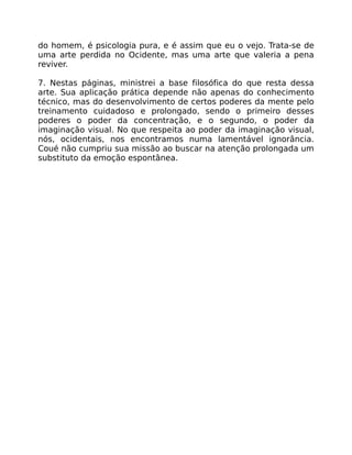 do homem, é psicologia pura, e é assim que eu o vejo. Trata-se de
uma arte perdida no Ocidente, mas uma arte que valeria a pena
reviver.
7. Nestas páginas, ministrei a base filosófica do que resta dessa
arte. Sua aplicação prática depende não apenas do conhecimento
técnico, mas do desenvolvimento de certos poderes da mente pelo
treinamento cuidadoso e prolongado, sendo o primeiro desses
poderes o poder da concentração, e o segundo, o poder da
imaginação visual. No que respeita ao poder da imaginação visual,
nós, ocidentais, nos encontramos numa lamentável ignorância.
Coué não cumpriu sua missão ao buscar na atenção prolongada um
substituto da emoção espontânea.
 