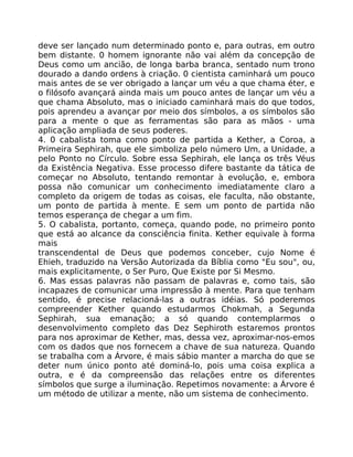deve ser lançado num determinado ponto e, para outras, em outro
bem distante. 0 homem ignorante não vai além da concepção de
Deus como um ancião, de longa barba branca, sentado num trono
dourado a dando ordens à criação. 0 cientista caminhará um pouco
mais antes de se ver obrigado a lançar um véu a que chama éter, e
o filósofo avançará ainda mais um pouco antes de lançar um véu a
que chama Absoluto, mas o iniciado caminhará mais do que todos,
pois aprendeu a avançar por meio dos símbolos, a os símbolos são
para a mente o que as ferramentas são para as mãos - uma
aplicação ampliada de seus poderes.
4. 0 cabalista toma como ponto de partida a Kether, a Coroa, a
Primeira Sephirah, que ele simboliza pelo número Um, a Unidade, a
pelo Ponto no Círculo. Sobre essa Sephirah, ele lança os três Véus
da Existência Negativa. Esse processo difere bastante da tática de
começar no Absoluto, tentando remontar à evolução, e, embora
possa não comunicar um conhecimento imediatamente claro a
completo da origem de todas as coisas, ele faculta, não obstante,
um ponto de partida à mente. E sem um ponto de partida não
temos esperança de chegar a um fim.
5. O cabalista, portanto, começa, quando pode, no primeiro ponto
que está ao alcance da consciência finita. Kether equivale à forma
mais
transcendental de Deus que podemos conceber, cujo Nome é
Ehieh, traduzido na Versão Autorizada da Bíblia como "Eu sou", ou,
mais explicitamente, o Ser Puro, Que Existe por Si Mesmo.
6. Mas essas palavras não passam de palavras e, como tais, são
incapazes de comunicar uma impressão à mente. Para que tenham
sentido, é precise relacioná-las a outras idéias. Só poderemos
compreender Kether quando estudarmos Chokmah, a Segunda
Sephirah, sua emanação; a só quando contemplarmos o
desenvolvimento completo das Dez Sephiroth estaremos prontos
para nos aproximar de Kether, mas, dessa vez, aproximar-nos-emos
com os dados que nos fornecem a chave de sua natureza. Quando
se trabalha com a Árvore, é mais sábio manter a marcha do que se
deter num único ponto até dominá-lo, pois uma coisa explica a
outra, e é da compreensão das relações entre os diferentes
símbolos que surge a iluminação. Repetimos novamente: a Árvore é
um método de utilizar a mente, não um sistema de conhecimento.
 