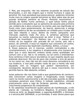 7. Mas, por enquanto, não nos estamos ocupando do estudo das
Emanações, a sim das origens que a mente humana é capaz de
penetrar. Por mais paradoxal que possa parecer, podemos remontar
muito mais às origens quando lançamos os Véus sobre elas do que
quando tentamos penetrar as trevas. Portanto resumiremos a
posição de Kether numa sentença, a qual talvez tenha pouco
sentido para o estudante que se aproxima do assunto pela primeira
vez, embora ele a deva conservar na mente, pois seu significado só
ficará mais claro posteriormente. Ao faze-lo, atemo-nos à antiga
tradição esotérica de dar ao estudante um símbolo para incubar até
que este rebente a casca, dentro da mente, porquanto uma
instrução explícita nada lhe diria. A sentença germinal que
lançamos na mente subconsciente do leitor é essa: "Kether é a
Malkuth do Imanifesto". Diz Mathers (op. cit.): "0 oceano sem
limites da luz negativa não ,procede de um centro, pois não o
possui. Ao contrário, é essa luz negativa que concentra um centro,
o qual é a primeira das Sephiroth manifestas, Kether, a Coroa."
8. Essas palavras, em si mesmas, contêm contradições a são
incompreensíveis; a luz negativa é simplesmente uma maneira de
dizer que a coisa descrita, embora tendo certas qualidades em
comum com a luz, não é, no entanto, luz tal como a entendemos.
Essa sentença é bem pouco elucidativa no que respeita àquilo que
pretende descrever. Ela nos diz para não cometer o erro de pensar
na luz como luz, mas não nos diz como devemos concedera-la em
sua essência, a isso pela simples razão de que a mente não está
equipada com as imagens que podem representá-la; por
conseguinte, devemos deixá-la até que o nosso crescimento nos
permita faze-lo. Não obstante, embora
essas palavras não nos falem tudo o que gostaríamos de conhecer,
elas comunicam certas imagens à imaginação; essas imagens
caem na mente subconsciente a daí são evocadas quando as idéias
correlatas penetram essa Esfera. 0 método cabalístico, utilizado
praticamente como a ioga do Ocidente, permite, desse modo, o
crescimento progressivo da compreensão.
9. Os cabalistas reconhecem quatro planos de manifestação, a três
planos de ~estação, ou Existência Negativa. O primeiro destes
chama-se ALIV, ou Negatividade; o segundo,ALNSOPH, o Ilimitado;
e o terceiro,AIIV SOPHAUR, a Luz Ilimitada. É este último plano que
 