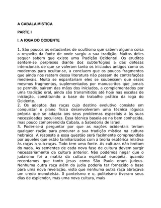A CABALA MÍSTICA
PARTE I
I. A IOGA DO OCIDENTE
1. São poucos os estudantes de ocultismo que sabem alguma coisa
a respeito da fonte de onde surgiu a sua tradição. Muitos deles
sequer sabem que existe uma Tradição Ocidental. Os eruditos
sentem-se perplexos diante dos subterfúgios a das defesas
intencionais de que se valeram tanto os iniciados antigos como os
modernos para ocultar-se, a concluem que os poucos fragmentos
que ainda nos restam dessa literatura não passam de contrafações
medievais. Muito se espantariam eles se soubessem que esses
mesmos fragmentos, suplementados por manuscritos que jamais
se permitiu saírem das mãos dos iniciados, a complementados por
uma tradição oral, ainda são transmitidos até hoje nas escolas de
iniciação, constituindo a base do trabalho prático da ioga do
Ocidente.
2. Os adeptos das raças cujo destino evolutivo consiste em
conquistar o plano físico desenvolveram uma técnica ióguica
própria que se adapta aos seus problemas especiais a às suas
necessidades peculiares. Essa técnica baseia-se na bem conhecida,
mas pouco compreendida Cabala, a Sabedoria de Israel.
3. Poder-se-á perguntar por que as nações ocidentais teriam
qualquer razão para procurar a sua tradição mística na cultura
hebraica. A resposta a essa questão será facilmente compreendida
por aqueles que estão familiarizados com a teoria esotérica relativa
às raças a sub-raças. Tudo tem uma fonte. As culturas não brotam
do nada. As sementes de cada nova fase de cultura devem surgir
necessariamente da cultura anterior. Não podemos negar que o
judaísmo foi a matriz da cultura espiritual européia, quando
recordamos que tanto Jesus como São Paulo eram judeus.
Nenhuma outra raça além da judia poderia ter fornecido a base
para uma nova revelação, visto que nenhuma outra raça abraçava
um credo monoteísta. 0 panteísmo e o, politeísmo tiveram seus
dias de esplendor, mas uma nova cultura, mais
 