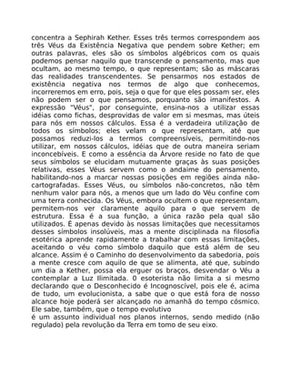 concentra a Sephirah Kether. Esses três termos correspondem aos
três Véus da Existência Negativa que pendem sobre Kether; em
outras palavras, eles são os símbolos algébricos com os quais
podemos pensar naquilo que transcende o pensamento, mas que
ocultam, ao mesmo tempo, o que representam; são as máscaras
das realidades transcendentes. Se pensarmos nos estados de
existência negativa nos termos de algo que conhecemos,
incorreremos em erro, pois, seja o que for que eles possam ser, eles
não podem ser o que pensamos, porquanto são imanifestos. A
expressão "Véus", por conseguinte, ensina-nos a utilizar essas
idéias como fichas, desprovidas de valor em si mesmas, mas úteis
para nós em nossos cálculos. Essa é a verdadeira utilização de
todos os símbolos; eles velam o que representam, até que
possamos reduzi-los a termos compreensíveis, permitindo-nos
utilizar, em nossos cálculos, idéias que de outra maneira seriam
inconcebíveis. E como a essência da Árvore reside no fato de que
seus símbolos se elucidam mutuamente graças às suas posições
relativas, esses Véus servem como o andaime do pensamento,
habilitando-nos a marcar nossas posições em regiões ainda não-
cartografadas. Esses Véus, ou símbolos não-concretos, não têm
nenhum valor para nós, a menos que um lado do Véu confine com
uma terra conhecida. Os Véus, embora ocultem o que representam,
permitem-nos ver claramente aquilo para o que servem de
estrutura. Essa é a sua função, a única razão pela qual são
utilizados. É apenas devido às nossas limitações que necessitamos
desses símbolos insolúveis, mas a mente disciplinada na filosofia
esotérica aprende rapidamente a trabalhar com essas limitações,
aceitando o véu como símbolo daquilo que está além de seu
alcance. Assim é o Caminho do desenvolvimento da sabedoria, pois
a mente cresce com aquilo de que se alimenta, até que, subindo
um dia a Kether, possa ela erguer os braços, desvendar o Véu a
contemplar a Luz Ilimitada. 0 esoterista não limita a si mesmo
declarando que o Desconhecido é Incognoscível, pois ele é, acima
de tudo, um evolucionista, a sabe que o que está fora de nosso
alcance hoje poderá ser alcançado no amanhã do tempo cósmico.
Ele sabe, também, que o tempo evolutivo
é um assunto individual nos planos internos, sendo medido (não
regulado) pela revolução da Terra em tomo de seu eixo.
 