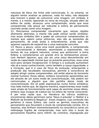 natureza de Deus me tinha sido comunicada. E, no entanto, se
alguém tentar analisar as palavras, nada há nelas; não obstante
elas tiveram o poder de comunicar uma imagem, um símbolo, à
mente, e a mente, operando no reino da intuição, situado além da
esfera da razão, alcançou uma compreensão, ainda que essa
compreensão não possa ser reduzida à esfera do pensamento
concreto senão como uma imagem.
12. Precisamos compreender claramente que, nessas regiões
altamente abstratas, a mente não pode utilizar senão símbolos:
mas esses símbolos têm o poder de comunicar compreensões às
mentes que sabem como utiliza-los; eles são as sementes de
pensamento, de onde brota o entendimento, ainda que não
sejamos capazes de expandi-los a uma realização concreta.
13. Pouco a pouco, como uma maré ascendente, a compreensão
vai concretizando o Abstrato, assimilando a expressando, nos
termos de sua própria natureza, coisas que pertencem a outra
Esfera; a cometeríamos um grande erro se tentássemos provar,
com Herbert Spencer, que, por ser uma coisa desconhecida em
razão da capacidade mental que no presente possuímos, essa coisa
será para sempre Incognoscível. 0 tempo e a evolução aumentam
não só o nosso conhecimento, como também a nossa capacidade; e
a iniciação, que é a casa de força da evolução, antecipando a
produção das faculdades necessárias, permite à consciência do
adepto atingir vastas compreensões, até então abaixo do horizonte
mental humano. Essas idéias, embora claramente apreendidas por
ele através de um outro modo de conscientização, não podem ser
comunicadas a alguém que não partilha desse modo de
conscientização. Ele só pode expressá-las numa forma simbólica;
mas toda mente que, de alguma maneira, experimentou esse modo
mais amplo de funcionamento será capaz de assimilar essas idéias,
embora seja incapaz de traduzi-las na esfera da mente consciente.
É por essa razão que, na literatura da ciência esotérica,
encontramos idéias germinais como "Deus é pressão" a "Kether é a
Malkuth da Existência Negativa". Essas imagens, cujo conteúdo não
pertence à nossa Esfera, são como os germes masculinos do
pensamento que fecundam o óvulo da compreensão correta. Em si
mesmas, elas brilham momentaneamente na consciência como um
relâmpago fugidio de compreensão, mas sem elas o óvulo do
pensamento filosófico seria infértil. Ao contrário, impregnado por
 