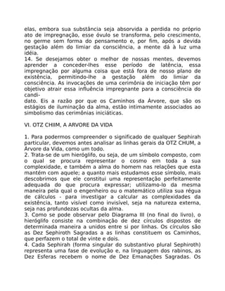 elas, embora sua substância seja absorvida a perdida no próprio
ato de impregnação, esse óvulo se transforma, pelo crescimento,
no germe sem forma do pensamento e, por fim, após a devida
gestação além do limiar da consciência, a mente dá à luz uma
idéia.
14. Se desejamos obter o melhor de nossas mentes, devemos
aprender a conceder-lhes esse período de latência, essa
impregnação por alguma coisa que está fora de nosso plano de
existência, permitindo-lhe a gestação além do limiar da
consciência. As invocações de uma cerimônia de iniciação têm por
objetivo atrair essa influência impregnante para a consciência do
candi-
dato. Eis a razão por que os Caminhos da Árvore, que são os
estágios de iluminação da alma, estão intimamente associados ao
simbolismo das cerimônias iniciáticas.
VI. OTZ CHIIM, A ARVORE DA VIDA
1. Para podermos compreender o significado de qualquer Sephirah
particular, devemos antes analisar as linhas gerais da OTZ CHUM, a
Árvore da Vida, como um todo.
2. Trata-se de um hieróglifo, ou seja, de um símbolo composto, com
o qual se procura representar o cosmo em toda a sua
complexidade, e também a alma do homem nas relações que esta
mantém com aquele; a quanto mais estudamos esse símbolo, mais
descobrimos que ele constitui uma representação perfeitamente
adequada do que procura expressar; utilizamo-lo da mesma
maneira pela qual o engenheiro ou o matemático utiliza sua régua
de cálculos - para investigar a calcular as complexidades da
existência, tanto visível como invisível, seja na natureza externa,
seja nas profundezas ocultas da alma.
3. Como se pode observar pelo Diagrama III (no final do livro), o
hieróglifo consiste na combinação de dez círculos dispostos de
determinada maneira a unidos entre si por linhas. Os círculos são
as Dez Sephiroth Sagradas a as linhas constituem os Caminhos,
que perfazem o total de vinte e dois.
4. Cada Sephirah (forma singular do substantivo plural Sephiroth)
representa uma fase de evolução e, na linguagem dos rabinos, as
Dez Esferas recebem o nome de Dez Emanações Sagradas. Os
 