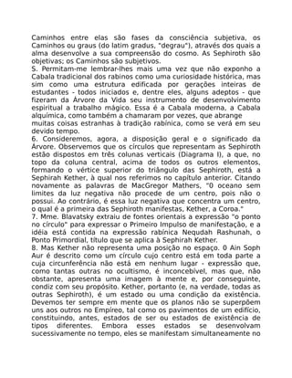 Caminhos entre elas são fases da consciência subjetiva, os
Caminhos ou graus (do latim gradus, "degrau"), através dos quais a
alma desenvolve a sua compreensão do cosmo. As Sephiroth são
objetivas; os Caminhos são subjetivos.
S. Permitam-me lembrar-lhes mais uma vez que não exponho a
Cabala tradicional dos rabinos como uma curiosidade histórica, mas
sim como uma estrutura edificada por gerações inteiras de
estudantes - todos iniciados e, dentre eles, alguns adeptos - que
fizeram da Árvore da Vida seu instrumento de desenvolvimento
espiritual a trabalho mágico. Essa é a Cabala moderna, a Cabala
alquímica, como também a chamaram por vezes, que abrange
muitas coisas estranhas à tradição rabínica, como se verá em seu
devido tempo.
6. Consideremos, agora, a disposição geral e o significado da
Árvore. Observemos que os círculos que representam as Sephiroth
estão dispostos em três colunas verticais (Diagrama I), a que, no
topo da coluna central, acima de todos os outros elementos,
formando o vértice superior do triângulo das Sephiroth, está a
Sephirah Kether, à qual nos referimos no capítulo anterior. Citando
novamente as palavras de MacGregor Mathers, "0 oceano sem
limites da luz negativa não procede de um centro, pois não o
possui. Ao contrário, é essa luz negativa que concentra um centro,
o qual é a primeira das Sephiroth manifestas, Kether, a Coroa."
7. Mme. Blavatsky extraiu de fontes orientais a expressão "o ponto
no círculo" para expressar o Primeiro Impulso de manifestação, e a
idéia está contida na expressão rabínica Nequdah Rashunah, o
Ponto Primordial, título que se aplica à Sephirah Kether.
8. Mas Kether não representa uma posição no espaço. 0 Ain Soph
Aur é descrito como um círculo cujo centro está em toda parte a
cuja circunferência não está em nenhum lugar - expressão que,
como tantas outras no ocultismo, é inconcebível, mas que, não
obstante, apresenta uma imagem à mente e, por conseguinte,
condiz com seu propósito. Kether, portanto (e, na verdade, todas as
outras Sephiroth), é um estado ou uma condição da existência.
Devemos ter sempre em mente que os planos não se superpõem
uns aos outros no Empíreo, tal como os pavimentos de um edifício,
constituindo, antes, estados de ser ou estados de existência de
tipos diferentes. Embora esses estados se desenvolvam
sucessivamente no tempo, eles se manifestam simultaneamente no
 