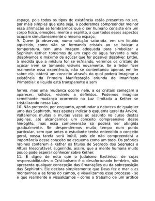 espaço, pois todos os tipos de existência estão presentes no ser,
por mais simples que este seja, a poderemos compreender melhor
essa afirmação se lembrarmos que o ser humano consiste em um
corpo físico, emoções, mente a espírito, a que todos esses aspectos
ocupam simultaneamente o mesmo espaço.
9. Quem já observou, numa solução saturada, em um líquido
aquecido, como vão se formando cristais ao se baixar a
temperatura, tem uma imagem adequada para simbolizar a
Sephirah Kether: tomemos de um copo de água fervente a nele
dissolvamos o máximo de açúcar que for possível dissolver. Então,
à medida que a mistura for se esfriando, veremos os cristais de
açúcar irem se tomando visíveis novamente. Se o leitor fizer
realmente essa experiência, não se contentando apenas em ler
sobre ela, obterá um conceito através do qual poderá imaginar a
existência da Primeira Manifestação oriunda do Imanifesto
Primordial: o líquido está transparente a sem
forma; mas uma mudança ocorre nele, a os cristais começam a
aparecer, sólidos, visíveis a definidos. Podemos imaginar
semelhante mudança ocorrendo na Luz Ilimitada a Kether se
cristalizando nessa Luz.
10. Não pretendo, por enquanto, aprofundar a natureza de qualquer
uma das Sephiroth, mas apenas indicar o esquema geral da Árvore.
Voltaremos muitas a muitas vezes ao assunto no curso destas
páginas, até alcançarmos um conceito compreensivo desse
hieróglifo, mas essa compreensão só poderá ser atingida
gradualmente. Se despendermos muito tempo num ponto
particular, sem que antes o estudante tenha entendido o conceito
geral, nossa tarefa será inútil, pois ele não compreenderá a
importância desse conceito no esquema como um todo. Os próprios
rabinos conferem a Kether os títulos de Segredo dos Segredos a
Altura Inescrutável, sugerindo, assim, que a mente humana muito
pouco pode esperar conhecer sobre Kether.
11. É digno de nota que o Judaísmo Exotérico, de cujas
responsabilidades o Cristianismo é o desafortunado herdeiro, não
apresenta qualquer concepção das Emanações ou da sobreposição
das Sephiroth. Ele declara simplesmente que Deus fez o mar a as
montanhas a as feras do campo, e visualizamos esse processo - se
é que realmente o visualizamos - como o trabalho de um artífice
 