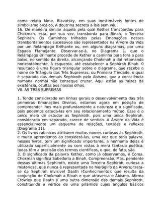 como relata Mme. Blavatsky, em suas inestimáveis fontes de
simbolismo arcaico, A doutrina secreta a Ísis sem véu.
16. De maneira similar àquela pela qual Kether transbordou para
Chokmah, esta, por sua vez, transborda para Binah, a Terceira
Sephirah. Os Caminhos trilhados pelas Emanações nesses
transbordamentos sucessivos são representados na Árvore da Vida
por um Relâmpago Brilhante ou, em alguns diagramas, por uma
Espada Flamejante. Observar-se-á, no Diagrama 1, que o
Relâmpago Brilhante procede de Kether a caminha para fora a para
baixo, no sentido da direita, alcançando Chokmah a daí retomando
horizontalmente, à esquerda, até estabelecer a Sephirah Binah. 0
resultado é uma figura triangular sobre o diagrama, que recebe o
nome de Triângulo das Três Supremas, ou Primeira Trindade, o qual
é separado das demais Sephiroth pelo Abismo, que a consciência
humana normal não consegue cruzar. Aqui estão as raízes da
existência, ocultas aos nossos olhos.
VII. AS TRÊS SUPREMAS
1. Tendo considerado em linhas gerais o desenvolvimento das três
primeiras Emanações Divinas, estamos agora em posição de
compreender lhes mais profundamente a natureza e o significado,
pois podemos estuda-las em seu relacionamento mútuo. Esse é o
único meio de estudar as Sephiroth, pois uma única Sephirah,
considerada em separado, carece de sentido. A Árvore da Vida é
essencialmente um esquema de relações, tensões e reflexos
(Diagrama 11).
2. Os livros rabínicos atribuem muitos nomes curiosos às Sephiroth,
e muito aprendemos ao considerá-las, uma vez que toda palavra,
nesses livros, tem um significado importante, a nenhuma delas é
utilizada superficialmente ou com vistas à mera fantasia poética;
todas têm a precisão dos termos científicos, o que, de fato, são.
3. O significado da palavra Kether, como já observamos, é Coroa.
Chokmah significa Sabedoria a Binah, Compreensão. Mas, pendente
dessas últimas Sephiroth, existe uma Terceira Sephirah, curiosa a
misteriosa, que nunca é representada no hieróglifo da Árvore; trata-
se da Sephirah invisível Daath (Conhecimento), que resulta da
conjunção de Chokmah a Binah e que atravessa o Abismo. Afirma
Crowley que Daath é uma outra dimensão das demais Sephiroth,
constituindo o vértice de uma pirâmide cujos ângulos básicos
 