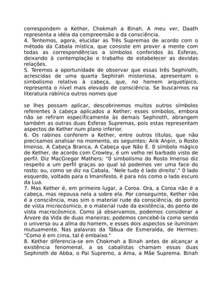 correspondem a Kether, Chokmah a Binah. A meu ver, Daath
representa a idéia da compreensão a da consciência.
4. Tentemos, agora, elucidar as Três Supremas de acordo com o
método da Cabala mística, que consiste em prover a mente com
todas as correspondências a símbolos conferidos às Esferas,
deixando à contemplação o trabalho de estabelecer as devidas
relações.
S. Teremos a oportunidade de observar que essas três Sephiroth,
acrescidas de uma quarta Sephirah misteriosa, apresentam o
simbolismo relativo à cabeça, que, no homem arquetípico,
representa o nível mais elevado de consciência. Se buscarmos na
literatura rabínica outros nomes que
se lhes possam aplicar, descobriremos muitos outros símbolos
referentes à cabeça aplicados a Kether; esses símbolos, embora
não se refiram especificamente às demais Sephiroth, abrangem
também as outras duas Esferas Supremas, pois estas representam
aspectos de Kether num plano inferior.
6. Os rabinos conferem a Kether, entre outros títulos, que não
precisamos analisar no momento, os seguintes: Arik Anpin, o Rosto
Imenso, A Cabeça Branca, A Cabeça que Não É. 0 símbolo mágico
de Kether, de acordo com Crowley, é um velho rei barbado visto de
perfil. Diz MacGregor Mathers: "0 simbolismo do Rosto Imenso diz
respeito a um perfil graças ao qual só podemos ver uma face do
rosto; ou, como se diz na Cabala, `Nele tudo é lado direito'." 0 lado
esquerdo, voltado para o Imanifesto, é para nós como o lado escuro
da Lua.
7. Mas Kether é, em primeiro lugar, a Coroa. Ora, a Coroa não é a
cabeça, mas repousa nela a sobre ela. Por conseguinte, Kether não
é a consciência, mas sim o material rude da consciência, do ponto
de vista microcósmico, e o material rude da existência, do ponto de
vista macrocósmico. Como já observamos, podemos considerar a
Árvore da Vida de duas maneiras; podemos concebê-la como sendo
o universo ou a alma do homem, e esses dois aspectos se iluminam
mutuamente. Nas palavras da Tábua de Esmeralda, de Hermes:
"Como é em cima, tal é embaixo."
8. Kether diferencia-se em Chokmah a Binah antes de alcançar a
existência fenomenal, a os cabalistas chamam essas duas
Sephiroth de Abba, o Pai Supremo, a Ama, a Mãe Suprema. Binah
 