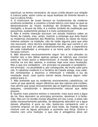 espiritual, se tomou necessária. As raças cristãs devem sua religião
à cultura judia, assim como as raças budistas do Oriente devem a
sua à cultura hindu.
4. 0 misticismo de Israel fornece os fundamentos do moderno
ocultismo ocidental, a constitui o fundo teórico com base no qual se
desenvolveram os rituais ocultistas do Ocidente. Seu famoso
hieróglifo, a Árvore da Vida, é o melhor símbolo de meditação que
possuímos, exatamente porque é o mais compreensível.
S. Não é minha intenção escrever um estudo histórico sobre as
fontes da Cabala, mas, antes, mostrar o emprego que dela fazem
os modernos estudantes dos Mistérios. Embora as raízes de nosso
sistema estejam na tradição; não há razão alguma para que esta
nos escravize. Uma técnica empregada nos dias que correm é um
processo que está em pleno desenvolvimento, pois a experiência
de cada trabalhador a enriquece a se torna parte integrante da
herança comum.
6. Não devemos necessariamente seguir tais a tais atitudes ou
manter tais a tais idéias apenas porque os rabinos que viveram
antes de Cristo assim o determinaram. 0 mundo não deteve sua
marcha na era dos rabinos, e vivemos hoje uma nova revelação.
Mas o que era verdadeiro - em princípio no passado é verdadeiro -
em princípio - na atualidade e, por conseguinte, de muito valor para
nós. 0 cabalista moderno é o herdeiro da Cabala antiga, mas cabe-
lhe reinterpretar a doutrina a reformular o método à luz da
revelação atual, caso queira extrair dessa herança algum valor
prático para si.
7. Não pretendo que os modernos ensinamentos cabalísticos, tal
como os que aprendi, sejam idênticos aos dos rabinos pré-cristãos,
mas afirmo que esses ensinamentos são os legítimos descendentes
daqueles, constituindo o desenvolvimento natural que deles
proveio.
8. Quanto mais próxima estiver a nascente, mais pura será a água
do rio. Para descobrir os princípios primeiros, devemos it à fonte-
mãe. Mas um rio recebe muitos afluentes em seu curso, a estes não
estão necessariamente poluídos. Se desejamos descobrir se a água
desses afluentes é pura ou não, basta-nos compará-la com a
corrente original; se ela passa por esse teste, da impede que se
misture com as águas principais a aumente sua força. Ocorre o
mesmo com uma tradição: o que não é antagônico deve ser
 