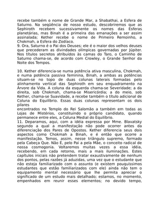 recebe também o nome de Grande Mar, a Shabathai, a Esfera de
Saturno. Na seqüência de nosso estudo, descobriremos que as
Sephiroth recebem sucessivamente os nomes das Esferas
planetárias, mas Binah é a primeira das emanações a ser assim
assinalada; Kether recebe o nome de Primeiro Remoinho, a
Chokmah, a Esfera do Zodíaco.
9. Ora, Saturno é o Pai dos Deuses; ele é o maior dos velhos deuses
que precederam as divindades olímpicas governadas por Júpiter.
Nos títulos secretos atribuídos às camas do Taro, o Caminho de
Saturno chama-se, de acordo com Crowley, o Grande Senhor da
Noite dos Tempos.
10. Kether diferencia-se numa potência ativa masculina, Chokmah,
e numa potência passiva feminina, Binah, a ambas as potências
situam-se no topo de duas colunas laterais formadas pelo
alinhamento vertical das Sephiroth em seu enquadramento na
Árvore da Vida. A coluna da esquerda chama-se Severidade; a da
direita, sob Chokmah, chama-se Misericórdia; a do meio, sob
Kether, chama-se Suavidade, a recebe também o título adicional de
Coluna do Equilíbrio. Essas duas colunas representam os dois
pilares
encontrados no Templo do Rei Salomão a também em todas as
Lojas de Mistérios, constituindo o próprio candidato, quando
permanece entre eles, a Coluna Medial do Equilíbrio.
11. Deparamos, aqui, com a idéia expressa por Mme. Blavatsky
segundo a qual a manifestação não pode ocorrer antes da
diferenciação dos Pares de Opostos. Kether diferencia seus dois
aspectos como Chokmah a Binah, e é então que ocorre a
manifestação. Temos, assim, nesse triângulo supremo, formado
pela Cabeça Que. Não É, pelo Pai a pela Mãe, o conceito radical de
nossa cosmogonia. Voltaremos muitas vezes a essa idéia,
recebendo, em cada retorno, mais a mais iluminações. Estes
capítulos iniciais não pretendem tratar exaustivamente de nenhum
dos pontos, pelas razões já aduzidas, uma vez que o estudante que
não esteja familiarizado com o assunto (e existem pouquíssimos
estudantes que estão familiarizados com ele) ainda não tem o
equipamento mental necessário que lhe permita apreciar o
significado de um estudo mais detalhado; estamos, no momento,
empenhados em reunir esses elementos; no devido tempo,
 