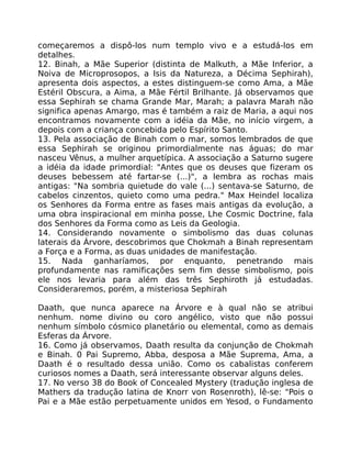 começaremos a dispô-los num templo vivo e a estudá-los em
detalhes.
12. Binah, a Mãe Superior (distinta de Malkuth, a Mãe Inferior, a
Noiva de Microprosopos, a Isis da Natureza, a Décima Sephirah),
apresenta dois aspectos, a estes distinguem-se como Ama, a Mãe
Estéril Obscura, a Aima, a Mãe Fértil Brilhante. Já observamos que
essa Sephirah se chama Grande Mar, Marah; a palavra Marah não
significa apenas Amargo, mas é também a raiz de Maria, a aqui nos
encontramos novamente com a idéia da Mãe, no início virgem, a
depois com a criança concebida pelo Espírito Santo.
13. Pela associação de Binah com o mar, somos lembrados de que
essa Sephirah se originou primordialmente nas águas; do mar
nasceu Vênus, a mulher arquetípica. A associação a Saturno sugere
a idéia da idade primordial: "Antes que os deuses que fizeram os
deuses bebessem até fartar-se (...)", a lembra as rochas mais
antigas: "Na sombria quietude do vale (...) sentava-se Saturno, de
cabelos cinzentos, quieto como uma pedra." Max Heindel localiza
os Senhores da Forma entre as fases mais antigas da evolução, a
uma obra inspiracional em minha posse, Lhe Cosmic Doctrine, fala
dos Senhores da Forma como as Leis da Geologia.
14. Considerando novamente o simbolismo das duas colunas
laterais da Árvore, descobrimos que Chokmah a Binah representam
a Força e a Forma, as duas unidades de manifestação.
15. Nada ganharíamos, por enquanto, penetrando mais
profundamente nas ramificações sem fim desse simbolismo, pois
ele nos levaria para além das três Sephiroth já estudadas.
Consideraremos, porém, a misteriosa Sephirah
Daath, que nunca aparece na Árvore e à qual não se atribui
nenhum. nome divino ou coro angélico, visto que não possui
nenhum símbolo cósmico planetário ou elemental, como as demais
Esferas da Árvore.
16. Como já observamos, Daath resulta da conjunção de Chokmah
e Binah. 0 Pai Supremo, Abba, desposa a Mãe Suprema, Ama, a
Daath é o resultado dessa união. Como os cabalistas conferem
curiosos nomes a Daath, será interessante observar alguns deles.
17. No verso 38 do Book of Concealed Mystery (tradução inglesa de
Mathers da tradução latina de Knorr von Rosenroth), lê-se: "Pois o
Pai e a Mãe estão perpetuamente unidos em Yesod, o Fundamento
 