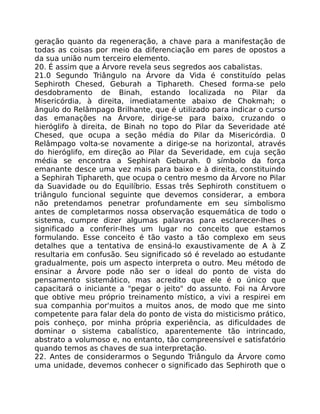 geração quanto da regeneração, a chave para a manifestação de
todas as coisas por meio da diferenciação em pares de opostos a
da sua união num terceiro elemento.
20. É assim que a Árvore revela seus segredos aos cabalistas.
21.0 Segundo Triângulo na Árvore da Vida é constituído pelas
Sephiroth Chesed, Geburah a Tiphareth. Chesed forma-se pelo
desdobramento de Binah, estando localizada no Pilar da
Misericórdia, à direita, imediatamente abaixo de Chokmah; o
ângulo do Relâmpago Brilhante, que é utilizado para indicar o curso
das emanações na Árvore, dirige-se para baixo, cruzando o
hieróglifo à direita, de Binah no topo do Pilar da Severidade até
Chesed, que ocupa a seção média do Pilar da Misericórdia. 0
Relâmpago volta-se novamente a dirige-se na horizontal, através
do hieróglifo, em direção ao Pilar da Severidade, em cuja seção
média se encontra a Sephirah Geburah. 0 símbolo da força
emanante desce uma vez mais para baixo e à direita, constituindo
a Sephirah Tiphareth, que ocupa o centro mesmo da Árvore no Pilar
da Suavidade ou do Equilíbrio. Essas três Sephiroth constituem o
triângulo funcional seguinte que devemos considerar, a embora
não pretendamos penetrar profundamente em seu simbolismo
antes de completarmos nossa observação esquemática de todo o
sistema, cumpre dizer algumas palavras para esclarecer-lhes o
significado a conferir-lhes um lugar no conceito que estamos
formulando. Esse conceito é tão vasto a tão complexo em seus
detalhes que a tentativa de ensiná-lo exaustivamente de A à Z
resultaria em confusão. Seu significado só é revelado ao estudante
gradualmente, pois um aspecto interpreta o outro. Meu método de
ensinar a Árvore pode não ser o ideal do ponto de vista do
pensamento sistemático, mas acredito que ele é o único que
capacitará o iniciante a "pegar o jeito" do assunto. Foi na Árvore
que obtive meu próprio treinamento místico, a vivi a respirei em
sua companhia por'muitos a muitos anos, de modo que me sinto
competente para falar dela do ponto de vista do misticismo prático,
pois conheço, por minha própria experiência, as dificuldades de
dominar o sistema cabalístico, aparentemente tão intrincado,
abstrato a volumoso e, no entanto, tão compreensível e satisfatório
quando temos as chaves de sua interpretação.
22. Antes de considerarmos o Segundo Triângulo da Árvore como
uma unidade, devemos conhecer o significado das Sephiroth que o
 
