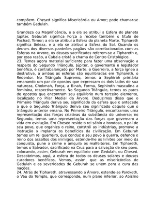 compõem. Chesed significa Misericórdia ou Amor; pode chamar-se
também Gedulah.
Grandeza ou Magnificência, e a ela se atribui a Esfera do planeta
Júpiter. Geburah significa Força a recebe também o título de
Pachad, Temor; a ela se atribui a Esfera do planeta Marte. Tiphareth
significa Beleza, e a ela se atribui a Esfera do Sol. Quando os
deuses dos diversos panteões pagãos são correlacionados com as
Esferas na Árvore, os deuses sacrificados referem-se a Tiphareth e,
por essa razão, a Cabala cristã a chama de Centro Cristológico.
23. Temos agora material suficiente para fazer uma observação a
respeito do Segundo Triângulo. Júpiter, o governante e legislador
benéfico, é contrabalançado por Marte, o Guerreiro, a força ígnea a
destrutiva, a ambas as esferas são equilibradas em Tiphareth, o
Redentor. No Triângulo Supremo, temos a Sephirah primária
emanando um par de opostos que expressam os dois lados de sua
natureza, Chokmah, Força, a Binah, Forma, Sephiroth masculina a
feminina, respectivamente. No Segundo Triângulo, temos os pares
de opostos que encontram seu equilíbrio num terceiro elemento,
localizado no Pilar Medial da Árvore. Deduzimos disso que o
Primeiro Triângulo deriva seu significado da esfera que o antecede
a que o Segundo Triângulo deriva seu significado daquilo que o
triângulo anterior emana. No Primeiro Triângulo, encontramos uma
representação das forças criativas da substância do universo; no
Segundo, temos uma representação das forças que governam a
vida em evolução. Em Chesed reside o rei sábio a bondoso, o pai de
seu povo, que organiza o reino, constrói as indústrias, promove a
instrução a implanta os benefícios da civilização. Em Geburah
temos um rei guerreiro, que conduz o seu povo à guerra, defende o
reino dos assaltos dos inimigos, estende-lhe os limites por meio da
conquista, pune o crime e aniquila os malfeitores. Em Tiphareth,
temos o Salvador, sacrificado na Cruz para a salvação de seu povo,
colocando, assim, Geburah em equilíbrio com Gedulah, ou Chesed.
Descobrimos, aqui, a esfera de todos os deuses solares e deuses
curadores benéficos. Vemos, assim, que as misericórdias de
Gedulah e as severidades de Geburah se unem para a cura das
nações.
24. Atrás de Tiphareth, atravessando a Árvore, estende-se Paroketh,
o Véu do Templo, que corresponde, num plano inferior, ao Abismo
 