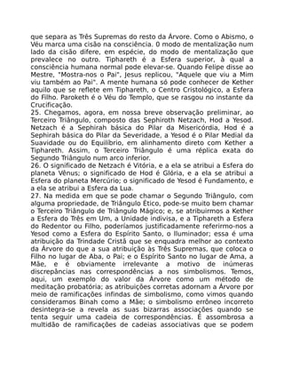 que separa as Três Supremas do resto da Árvore. Como o Abismo, o
Véu marca uma cisão na consciência. 0 modo de mentalização num
lado da cisão difere, em espécie, do modo de mentalização que
prevalece no outro. Tiphareth é a Esfera superior, à qual a
consciência humana normal pode elevar-se. Quando Felipe disse ao
Mestre, "Mostra-nos o Pai", Jesus replicou, "Aquele que viu a Mim
viu também ao Pai". A mente humana só pode conhecer de Kether
aquilo que se reflete em Tiphareth, o Centro Cristológico, a Esfera
do Filho. Paroketh é o Véu do Templo, que se rasgou no instante da
Crucificação.
25. Chegamos, agora, em nossa breve observação preliminar, ao
Terceiro Triângulo, composto das Sephiroth Netzach, Hod a Yesod.
Netzach é a Sephirah básica do Pilar da Misericórdia, Hod é a
Sephirah básica do Pilar da Severidade, a Yesod é o Pilar Medial da
Suavidade ou do Equilíbrio, em alinhamento direto com Kether a
Tiphareth. Assim, o Terceiro Triângulo é uma réplica exata do
Segundo Triângulo num arco inferior.
26. O significado de Netzach é Vitória, e a ela se atribui a Esfera do
planeta Vênus; o significado de Hod é Glória, e a ela se atribui a
Esfera do planeta Mercúrio; o significado de Yesod é Fundamento, e
a ela se atribui a Esfera da Lua.
27. Na medida em que se pode chamar o Segundo Triângulo, com
alguma propriedade, de Triângulo Ético, pode-se muito bem chamar
o Terceiro Triângulo de Triângulo Mágico; e, se atribuirmos a Kether
a Esfera do Três em Um, a Unidade indivisa, e a Tiphareth a Esfera
do Redentor ou Filho, poderíamos justificadamente referirmo-nos a
Yesod como a Esfera do Espírito Santo, o lluminador; essa é uma
atribuição da Trindade Cristã que se enquadra melhor ao contexto
da Árvore do que a sua atribuição às Três Supremas, que coloca o
Filho no lugar de Aba, o Pai; e o Espírito Santo no lugar de Ama, a
Mãe, e é obviamente irrelevante a motivo de inúmeras
discrepâncias nas correspondências a nos simbolismos. Temos,
aqui, um exemplo do valor da Árvore como um método de
meditação probatória; as atribuições corretas adornam a Árvore por
meio de ramificações infindas de simbolismo, como vimos quando
consideramos Binah como a Mãe; o simbolismo errôneo incorreto
desintegra-se a revela as suas bizarras associações quando se
tenta seguir uma cadeia de correspondências. É assombrosa a
multidão de ramificações de cadeias associativas que se podem
 