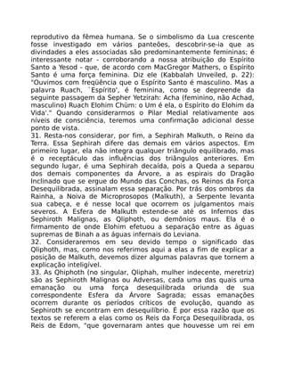 reprodutivo da fêmea humana. Se o simbolismo da Lua crescente
fosse investigado em vários panteões, descobrir-se-ia que as
divindades a eles associadas são predominantemente femininas; é
interessante notar - corroborando a nossa atribuição do Espírito
Santo a Yesod - que, de acordo com MacGregor Mathers, o Espírito
Santo é uma força feminina. Diz ele (Kabbalah Unveiled, p. 22):
"Ouvimos com freqüência que o Espírito Santo é masculino. Mas a
palavra Ruach, `Espírito', é feminina, como se depreende da
seguinte passagem da Sepher Yetzirah: Acha (feminino, não Achad,
masculino) Ruach Elohim Chüm: o Um é ela, o Espírito do Elohim da
Vida'." Quando considerarmos o Pilar Medial relativamente aos
níveis de consciência, teremos uma confirmação adicional desse
ponto de vista.
31. Resta-nos considerar, por fim, a Sephirah Malkuth, o Reino da
Terra. Essa Sephirah difere das demais em vários aspectos. Em
primeiro lugar, ela não integra qualquer triângulo equilibrado, mas
é o receptáculo das influências dos triângulos anteriores. Em
segundo lugar, é uma Sephirah decaída, pois a Queda a separou
dos demais componentes da Árvore, a as espirais do Dragão
Inclinado que se ergue do Mundo das Conchas, os Reinos da Força
Desequilibrada, assinalam essa separação. Por trás dos ombros da
Rainha, a Noiva de Microprosopos (Malkuth), a Serpente levanta
sua cabeça, e é nesse local que ocorrem os julgamentos mais
severos. A Esfera de Malkuth estende-se até os Infernos das
Sephiroth Malignas, as Qliphoth, ou demônios maus. Ela é o
firmamento de onde Elohim efetuou a separação entre as águas
supremas de Binah a as águas infernais do Leviana.
32. Consideraremos em seu devido tempo o significado das
Qliphoth, mas, como nos referimos aqui a elas a fim de explicar a
posição de Malkuth, devemos dizer algumas palavras que tornem a
explicação inteligível.
33. As Qhiphoth (no singular, Qliphah, mulher indecente, meretriz)
são as Sephiroth Malignas ou Adversas, cada uma das quais uma
emanação ou uma força desequilibrada oriunda de sua
correspondente Esfera da Árvore Sagrada; essas emanações
ocorrem durante os períodos críticos de evolução, quando as
Sephiroth se encontram em desequilíbrio. É por essa razão que os
textos se referem a elas como os Reis da Força Desequilibrada, os
Reis de Edom, "que governaram antes que houvesse um rei em
 