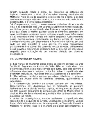 Israel", segundo relata a Bíblia, ou, conforme as palavras da
Siphrah Dzenioutha, o Book of Concealed Mystery (tradução de
Mathers): "Pois antes do equilíbrio, o rosto não via o rosto. E os reis
dos tempos antigos estavam mortos, e suas coroas não mais foram
encontradas, e a terra estava desolada."
34. Completamos, assim, o nosso exame preliminar da Árvore da
Vida e da disposição das Dez Sagradas Sephiroth; tendo estudado,
em linhas gerais, o significado das Esferas a sugerido a maneira
pela qual opera a mente quando utiliza os símbolos cósmicos em
suas meditações, podemos agora assinalar a cada nova informação
o seu enquadramento correto em nosso esquema. Construiremos
nosso quebra-cabeça conhecendo as linhas gerais do quadro.
Crowley comparou com propriedade a Árvore a um fichário, em que
cada um dos símbolos é uma gaveta. Eis uma comparação
praticamente irretocável. No curso de nossos estudos, utilizaremos
essas gavetas procurando descobrir-lhes o sistema de indexação
sugerido pela utilização de um mesmo símbolo em diversas
associações.
VIII. OS PADRÕES DA ARVORE
1. São várias as maneiras pelas quais se podem agrupar as Dez
Sephiroth Sagradas na Árvore da Vida. Não se pode dizer que
determinada forma seja mais correta que outra, pois elas servem a
diferentes objetivos a lançam muita luz sobre o significado das
Sephiroth individuais, revelando-lhes as associações e o equilíbrio.
2. São valiosas também porque permitem relacionar o sistema
decimal da Árvore com os sistemas temários, quaternários e
setenários.
3. A conformação primária da Árvore consiste em três Pilares.
Observaremos nos diagramas que as Sephiroth se prestam
facilmente a essa divisão vertical tríplice, visto que estão dispostas
em três colunas (Diagrama I), denominadas Pilar da Misericórdia (à
direita), Pilar da Severidade (à esquerda) e Pilar da Suavidade ou do
Equilíbrio (ao meio).
4. Antes de prosseguirmos, cumpre esclarecer o significado dos
lados direito a esquerdo da Árvore. Observando o diagrama, vemos
Binah, Geburah a Hod em seu lado esquerdo, a Chokmah, Chesed a
Netzach no direito; essa é a maneira pela qual contemplamos a
 