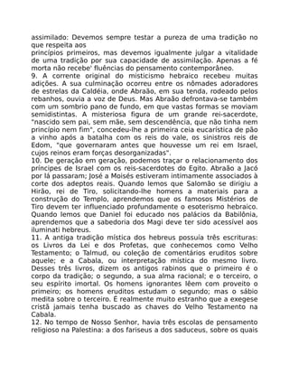 assimilado: Devemos sempre testar a pureza de uma tradição no
que respeita aos
princípios primeiros, mas devemos igualmente julgar a vitalidade
de uma tradição por sua capacidade de assimilação. Apenas a fé
morta não recebe' fluências do pensamento contemporâneo.
9. A corrente original do misticismo hebraico recebeu muitas
adições. A sua culminação ocorreu entre os nômades adoradores
de estrelas da Caldéia, onde Abraão, em sua tenda, rodeado pelos
rebanhos, ouvia a voz de Deus. Mas Abraão defrontava-se também
com um sombrio pano de fundo, em que vastas formas se moviam
semidistintas. A misteriosa figura de um grande rei-sacerdote,
"nascido sem pai, sem mãe, sem descendência, que não tinha nem
princípio nem fim", concedeu-lhe a primeira ceia eucarística de pão
a vinho após a batalha com os reis do vale, os sinistros reis de
Edom, "que governaram antes que houvesse um rei em Israel,
cujos reinos eram forças desorganizadas".
10. De geração em geração, podemos traçar o relacionamento dos
príncipes de Israel com os reis-sacerdotes do Egito. Abraão a Jacó
por lá passaram; José a Moisés estiveram intimamente associados à
corte dos adeptos reais. Quando lemos que Salomão se dirigiu a
Hirão, rei de Tiro, solicitando-lhe homens a materiais para a
construção do Templo, aprendemos que os famosos Mistérios de
Tiro devem ter influenciado profundamente o esoterismo hebraico.
Quando lemos que Daniel foi educado nos palácios da Babilônia,
aprendemos que a sabedoria dos Magi deve ter sido acessível aos
iluminati hebreus.
11. A antiga tradição mística dos hebreus possuía três escrituras:
os Livros da Lei e dos Profetas, que conhecemos como Velho
Testamento; o Talmud, ou coleção de comentários eruditos sobre
aquele; e a Cabala, ou interpretação mística do mesmo livro.
Desses três livros, dizem os antigos rabinos que o primeiro é o
corpo da tradição; o segundo, a sua alma racional; e o terceiro, o
seu espírito imortal. Os homens ignorantes lêem com proveito o
primeiro; os homens eruditos estudam o segundo; mas o sábio
medita sobre o terceiro. É realmente muito estranho que a exegese
cristã jamais tenha buscado as chaves do Velho Testamento na
Cabala.
12. No tempo de Nosso Senhor, havia três escolas de pensamento
religioso na Palestina: a dos fariseus a dos saduceus, sobre os quais
 