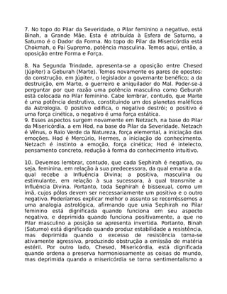 7. No topo do Pilar da Severidade, o Pilar feminino a negativo, está
Binah, a Grande Mãe. Esta é atribuída à Esfera de Saturno, a
Saturno é o Dador da Forma. No topo do Pilar da Misericórdia está
Chokmah, o Pai Supremo, potência masculina. Temos aqui, então, a
oposição entre Forma e Força.
8. Na Segunda Trindade, apresenta-se a oposição entre Chesed
(Júpiter) a Geburah (Marte). Temos novamente os pares de opostos:
da construção, em Júpiter, o legislador a governante benéfico; a da
destruição, em Marte, o guerreiro e aniquilador do Mal. Poder-se-á
perguntar por que razão uma potência masculina como Geburah
está colocada no Pilar feminino. Cabe lembrar, contudo, que Marte
é uma potência destrutiva, constituindo um dos planetas maléficos
da Astrologia. 0 positivo edifica, o negativo destrói; o positivo é
uma força cinética, o negativo é uma força estática.
9. Esses aspectos surgem novamente em Netzach, na base do Pilar
da Misericórdia, a em Hod, na base do Pilar da Severidade. Netzach
é Vênus, o Raio Verde da Natureza, força elemental, a iniciação das
emoções. Hod é Mercúrio, Hermes, a iniciação do conhecimento.
Netzach é instinto a emoção, força cinética; Hod é intelecto,
pensamento concreto, redução à forma do conhecimento intuitivo.
10. Devemos lembrar, contudo, que cada Sephirah é negativa, ou
seja, feminina, em relação à sua predecessora, da qual emana a da.
qual recebe a Influência Divina; a positiva, masculina ou
estimulante, em relação à sua sucessora, à qual transmite a
Influência Divina. Portanto, toda Sephirah é bissexual, como um
ímã, cujos pólos devem ser necessariamente um positivo e o outro
negativo. Poderíamos explicar melhor o assunto se recorrêssemos a
uma analogia astrológica, afirmando que unia Sephirah no Pilar
feminino está dignificada quando funciona em seu aspecto
negativo, e deprimida quando funciona positivamente, a que no
Pilar masculino a posição se apresenta invertida. Portanto, Binah
(Saturno) está dignificada quando produz estabilidade a resistência,
mas deprimida quando o excesso de resistência toma-se
ativamente agressivo, produzindo obstrução a emissão de matéria
estéril. Por outro lado, Chesed, Misericórdia, está dignificada
quando ordena a preserva harmoniosamente as coisas do mundo,
mas deprimida quando a misericórdia se torna sentimentalismo a
 