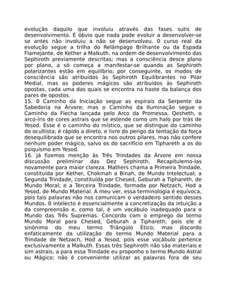 evolução daquilo que involuiu através das fases sutis de
desenvolvimento. É óbvio que nada pode evoluir a desenvolver-se
se antes não involuiu a não se desenvolveu. 0 curso real da
evolução segue a trilha do Relâmpago Brilhante ou da Espada
Flamejante, de Kether a Malkuth, na ordem de desenvolvimento das
Sephiroth previamente descritas; mas a consciência desce plano
por plano, a só começa a manifestar-se quando as Sephiroth
polarizantes estão em equilíbrio; por conseguinte, os modos de
consciência são atribuídos às Sephiroth Equilibrantes no Pilar
Medial, mas os poderes mágicos são atribuídos às Sephiroth
opostas, cada uma das quais se encontra na haste da balança dos
pares de opostos.
15. 0 Caminho da Iniciação segue as espirais da Serpente da
Sabedoria na Árvore; mas o Caminho da Iluminação segue o
Caminho da Flecha lançada pelo Arco da Promessa, Qesheth, o
arco-íris de cores astrais que se estende como um halo por trás de
Yesod. Esse é o caminho do místico, que se distingue do caminho
do ocultista; é rápido a direto, e livre do perigo da tentação da força
desequilibrada que se encontra nos outros pilares, mas não confere
nenhum poder mágico, salvo os do sacrifício em Tiphareth a os do
psiquismo em Yesod.
16. Já fizemos menção às Três Trindades da Árvore em nossa
discussão preliminar das Dez Sephiroth. Recapitulemo-las
novamente para maior clareza. Mathers chama a Primeira Trindade,
constituída por Kether, Chokmah a Binah, de Mundo Intelectual; a
Segunda Trindade, constituída por Chesed, Geburah a Tiphareth, de
Mundo Moral; e a Terceira Trindade, formada por Netzach, Hod a
Yesod, de Mundo Material. A meu ver, essa terminologia é equívoca,
pois tais palavras não nos comunicam o verdadeiro sentido desses
Mundos. 0 intelecto é essencialmente a concretização da intuição a
da compreensão e, como tal, é um vocábulo inadequado para o
Mundo das Três Supremas. Concordo com o emprego do termo
Mundo Moral para Chesed, Geburah a Tiphareth, pois ele é
sinônimo do meu termo Triângulo Ético; mas discordo
enfaticamente da utilização do termo Mundo Material para a
Trindade de Netzach, Hod a Yesod, pois esse vocábulo pertence
exclusivamente a Malkuth. Essas três Sephiroth não são materiais e
sim astrais, a para essa Trindade eu proponho o termo Mundo Astral
ou Mágico; não é conveniente utilizar as palavras fora de seu
 