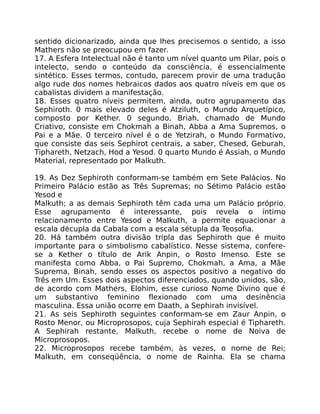 sentido dicionarizado, ainda que lhes precisemos o sentido, a isso
Mathers não se preocupou em fazer.
17. A Esfera Intelectual não é tanto um nível quanto um Pilar, pois o
intelecto, sendo o conteúdo da consciência, é essencialmente
sintético. Esses termos, contudo, parecem provir de uma tradução
algo rude dos nomes hebraicos dados aos quatro níveis em que os
cabalistas dividem a manifestação.
18. Esses quatro níveis permitem, ainda, outro agrupamento das
Sephiroth. 0 mais elevado deles é Atziluth, o Mundo Arquetípico,
composto por Kether. 0 segundo, Briah, chamado de Mundo
Criativo, consiste em Chokmah a Binah, Abba a Ama Supremos, o
Pai e a Mãe. 0 terceiro nível é o de Yetzirah, o Mundo Formativo,
que consiste das seis Sephirot centrais, a saber, Chesed, Geburah,
Tiphareth, Netzach, Hod a Yesod. 0 quarto Mundo é Assiah, o Mundo
Material, representado por Malkuth.
19. As Dez Sephiroth conformam-se também em Sete Palácios. No
Primeiro Palácio estão as Três Supremas; no Sétimo Palácio estão
Yesod e
Malkuth; a as demais Sephiroth têm cada uma um Palácio próprio.
Esse agrupamento é interessante, pois revela o íntimo
relacionamento entre Yesod e MaIkuth, a permite equacionar a
escala décupla da Cabala com a escala sétupla da Teosofia.
20. Há também outra divisão tripla das Sephiroth que é muito
importante para o simbolismo cabalístico. Nesse sistema, confere-
se a Kether o título de Arik Anpin, o Rosto Imenso. Este se
manifesta como Abba, o Pai Supremo, Chokmah, a Ama, a Mãe
Suprema, Binah, sendo esses os aspectos positivo a negativo do
Três em Um. Esses dois aspectos diferenciados, quando unidos, são,
de acordo com Mathers, Elohim, esse curioso Nome Divino que é
um substantivo feminino flexionado com uma desinência
masculina. Essa união ocorre em Daath, a Sephirah invisível.
21. As seis Sephiroth seguintes conformam-se em Zaur Anpin, o
Rosto Menor, ou Microprosopos, cuja Sephirah especial é Tiphareth.
A Sephirah restante, Malkuth, recebe o nome de Noiva de
Microprosopos.
22. Microprosopos recebe também, às vezes, o nome de Rei;
Malkuth, em conseqüência, o nome de Rainha. Ela se chama
 