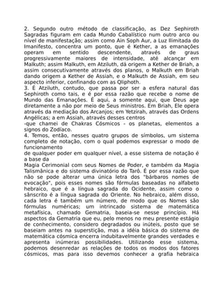 2. Segundo outro método de classificação, as Dez Sephiroth
Sagradas figuram em cada Mundo Cabalístico num outro arco ou
nível de manifestação; assim como Ain Soph Aur, a Luz Ilimitada do
Imanifesto, concentra um ponto, que é Kether, a as emanações
operam em sentido descendente, através de graus
progressivamente maiores de intensidade, até alcançar em
Malkuth; assim Malkuth, em Atziluth, dá origem a Kether de Briah, a
assim consecutivamente através dos planos, o Malkuth em Briah
dando origem a Kether de Assiah, e o Malkuth de Assiah, em seu
aspecto inferior, confinando com as Qliphoth.
3. É Atziluth, contudo, que passa por ser a esfera natural das
Sephiroth como tais, e é por essa razão que recebe o nome de
Mundo das Emanações. É aqui, a somente aqui, que Deus age
diretamente a não por meio de Seus ministros. Em Briah, Ele opera
através da mediação dos Arcanjos; em Yetzirah, através das Ordens
Angélicas; a em Assiah, através desses centros
-que chamei de Chakras Cósmicos - os planetas, elementos a
signos do Zodíaco.
4. Temos, então, nesses quatro grupos de símbolos, um sistema
completo de notação, com o qual podemos expressar o modo de
funcionamento
de qualquer poder em qualquer nível, a esse sistema de notação é
a base da
Magia Cerimonial com seus Nomes de Poder, e também da Magia
Talismânica e do sistema divinatório do Tarô. É por essa razão que
não se pode alterar uma única letra dos "bárbaros nomes de
evocação", pois esses nomes são fórmulas baseadas no alfabeto
hebraico, que é a língua sagrada do Ocidente, assim como o
sânscrito é a língua sagrada do Oriente. No hebraico, além disso,
cada letra é também um número, de modo que os Nomes são
fórmulas numéricas; um intrincado sistema de matemática
metafísica, chamado Gematria, baseia-se nesse princípio. Há
aspectos da Gematria que eu, pelo menos no meu presente estágio
de conhecimento, considero degradados ou inúteis, posto que se
baseiam antes na superstição, mas a idéia básica do sistema de
matemática cósmica encerra indubitavelmente grandes verdades e
apresenta inúmeras possibilidades. Utilizando esse sistema,
podemos desenredar as relações de todos os modos dos fatores
cósmicos, mas para isso devemos conhecer a grafia hebraica
 