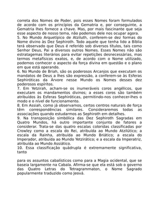 correta dos Nomes de Poder, pois esses Nomes foram formulados
de acordo com os princípios da Gematria e, por conseguinte, a
Gematria lhes fornece a chave. Mas, por mais fascinante que seja
esse aspecto de nosso tema, não podemos dele nos ocupar agora.
5. No Mundo Arquetípico de Atziluth, conferem-se dez formas do
Nome divino às Dez Sephiroth. Todo aquele que tenha lido a Bíblia
terá observado que Deus é referido sob diversos títulos, tais como
Senhor Deus, Pai a diversos outros Nomes. Esses Nomes não são
estratagemas literários para evitar repetições desnecessárias, mas
termos metafísicos exatos, e, de acordo com o Nome utilizado,
podemos conhecer o aspecto da força divina em questão e o plano
em que está operando.
6. No Mundo de Briah, são os poderosos Arcanjos que executam os
mandatos de Deus a lhes são expressão, a conferem-se às Esferas
Sephiróticas da Árvore nesse Mundo os Nomes desses dez
poderosos espíritos.
7. Em Yetzirah, acham-se os inumeráveis coros angélicos, que
executam os mandamentos divinos; a esses coros são também
atribuídos às Esferas Sephiróticas, permitindo-nos conhecer-lhes o
modo e o nível de funcionamento.
8. Em Assiah, como já observamos, certos centros naturais de força
têm correspondências similares. Consideraremos todas as
associações quando estudarmos as Sephiroth em detalhes.
9. Na transposição simbólica das Dez Sephiroth Sagradas em
Quatro Mundos, há outro importante conjunto de fatores a
considerar. Trata-se das quatro escalas coloridas classificadas por
Crowley como a escala do Rei, atribuída ao Mundo Atzilútico; a
escala da Rainha, atribuída ao Mundo Briático; a escala do
Imperador, atribuída ao Mundo Yetzirático; e a escala da Imperatriz,
atribuída ao Mundo Assiático.
10. Essa classificação quádrupla é extremamente significativa,
tanto
para os assuntos cabalísticos como para a Magia ocidental, que se
baseia largamente na Cabala. Afirma-se que ela está sob o governo
das Quatro Letras do Tetragrammaton, o Nome Sagrado
popularmente traduzido como Jeová.
 
