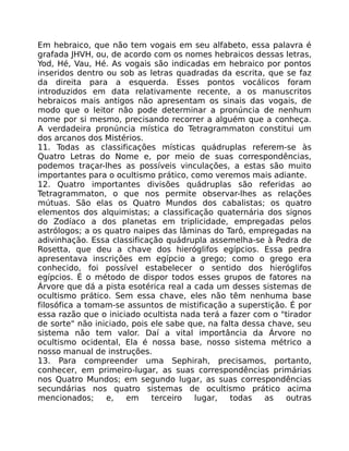 Em hebraico, que não tem vogais em seu alfabeto, essa palavra é
grafada JHVH, ou, de acordo com os nomes hebraicos dessas letras,
Yod, Hé, Vau, Hé. As vogais são indicadas em hebraico por pontos
inseridos dentro ou sob as letras quadradas da escrita, que se faz
da direita para a esquerda. Esses pontos vocálicos foram
introduzidos em data relativamente recente, a os manuscritos
hebraicos mais antigos não apresentam os sinais das vogais, de
modo que o leitor não pode determinar a pronúncia de nenhum
nome por si mesmo, precisando recorrer a alguém que a conheça.
A verdadeira pronúncia mística do Tetragrammaton constitui um
dos arcanos dos Mistérios.
11. Todas as classificações místicas quádruplas referem-se às
Quatro Letras do Nome e, por meio de suas correspondências,
podemos traçar-lhes as possíveis vinculações, a estas são muito
importantes para o ocultismo prático, como veremos mais adiante.
12. Quatro importantes divisões quádruplas são referidas ao
Tetragrammaton, o que nos permite observar-lhes as relações
mútuas. São elas os Quatro Mundos dos cabalistas; os quatro
elementos dos alquimistas; a classificação quaternária dos signos
do Zodíaco a dos planetas em triplicidade, empregadas pelos
astrólogos; a os quatro naipes das lâminas do Tarô, empregadas na
adivinhação. Essa classificação quádrupla assemelha-se à Pedra de
Rosetta, que deu a chave dos hieróglifos egípcios. Essa pedra
apresentava inscrições em egípcio a grego; como o grego era
conhecido, foi possível estabelecer o sentido dos hieróglifos
egípcios. É o método de dispor todos esses grupos de fatores na
Árvore que dá a pista esotérica real a cada um desses sistemas de
ocultismo prático. Sem essa chave, eles não têm nenhuma base
filosófica a tomam-se assuntos de mistificação a superstição. É por
essa razão que o iniciado ocultista nada terá a fazer com o "tirador
de sorte" não iniciado, pois ele sabe que, na falta dessa chave, seu
sistema não tem valor. Daí a vital importância da Árvore no
ocultismo ocidental, Ela é nossa base, nosso sistema métrico a
nosso manual de instruções.
13. Para compreender uma Sephirah, precisamos, portanto,
conhecer, em primeiro-lugar, as suas correspondências primárias
nos Quatro Mundos; em segundo lugar, as suas correspondências
secundárias nos quatro sistemas de ocultismo prático acima
mencionados; e, em terceiro lugar, todas as outras
 