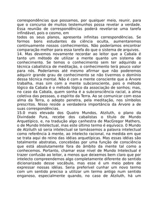 correspondências que possamos, por qualquer meio, reunir, para
que o concurso de muitos testemunhos possa revelar a verdade.
Essa reunião de correspondências poderá revelar-se uma tarefa
infindável, pois o cosmo, em
todos os seus planos, apresenta infinitas correspondências. Se
formos bons estudantes da ciência oculta, aumentaremos
continuamente nossos conhecimentos. Não poderíamos encontrar
comparação melhor para essa tarefa do que o sistema de arquivos.
14. Mas devemos novamente recordar ao leitor que a Cabala é
tanto um método de utilizar a mente quanto um sistema de
conhecimento. Se temos o conhecimento sem ter adquirido a
técnica cabalística de meditação, o conhecimento terá pouco valor
para nós. Poderíamos até mesmo afirmar que não poderemos
adquirir grande grau de conhecimento se não tivermos o domínio
dessa técnica mental. Não é com a mente consciente que a Árvore
trabalha, mas sim com a mente subconsciente, pois o método
lógico da Cabala é o método lógico da associação de sonhos; mas,
no caso da Cabala, quem sonha é a subconsciência racial, a alma
coletiva das pessoas, o espírito da Terra. Ao se comunicar com essa
alma da Terra, o adepto penetra, pela meditação, nos símbolos
prescritos. Nisso reside a verdadeira importância da Árvore a de
suas correspondências.
15.0 mais elevado dos Quatro Mundos, Atziluth, o plano da
Divindade Pura, recebe dos cabalistas o título de Mundo
Arquetípico, e, na tradução algo canhestra de MacGregor Mathers,
o de Mundo Intelectual, mas este último termo é equívoco. 0 Mundo
de Atziluth só seria intelectual se tomássemos a palavra intelectual
como referência à mente, ao intelecto racional, na medida em que
se trata aqui do reino das idéias arquetípicas. Mas essas idéias são
totalmente abstratas, concebidas por uma função de consciência
que está absolutamente fora do âmbito da mente tal como a
conhecemos. Portanto, chamar esse nível de Mundo Intelectual é
trazer confusão ao leitor, a menos que deixemos bem claro que por
intelecto compreendemos algo completamente diferente do sentido
dicionarizado desse vocábulo, mas esse é um meio pobre de
expressar nossas idéias. Seria preferível cunhar um novo termo
com um sentido preciso a utilizar um termo antigo num sentido
enganoso, especialmente quando, no caso de Atziluth, há um
 