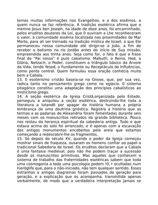 temos muitas informações nos Evangelhos, e a dos essênios, a
quem nunca se faz referência. A tradição esotérica afirma que o
menino Jesus ben Joseph, na idade de doze anos, foi encaminhado,
pelos eruditos doutores da Lei, que 0 ouviram a Lhe reconheceram
o valor, à comunidade essênia localizada nas proximidades do Mar
Morto, para ali ser treinado na tradição mística de Israel, a que Ele
permaneceu nessa comunidade até dirigir-se a João, a fim de
receber o batismo no rio Jordão antes do início de Sua missão,
empreendida aos trinta anos. Seja como for, o fato é que a frase
final do "Pai nosso" é puro cabalismo. Malkuth, o Reino, Hod, a
Glória, Netzach, o Poder, constituem o triângulo básico da Árvore
da Vida, tendo Yesod, o Fundamento ou Receptáculo de Influências,
como ponto central. Quem formulou essa oração conhecia muito
bem a Cabala.
13. 0 esoterismo cristão baseia-se na Gnose, que, por sua vez,
radica tanto no pensamento grego como no egípcio. 0 sistema
pitagórico constitui uma adaptação dos princípios cabalísticos ao
misticismo grego.
14. A seção exotérica da Igreja Cristã,organizada pelo Estado,
perseguiu a aniquilou a seção esotérica, destruindo-lhe toda a
literatura a lutand0 por apagar da história humana a própria
lembrança de uma doutrina gnóstica. Registra a história que as
termas a as padarias de Alexandria foram fomentadas durante seis
meses com os manuscritos retirados da grande biblioteca. Pouco
nos restou da herança espiritual da sabedoria antiga. Tudo o que
estava acima do solo foi arrancado, e é apenas com a escavação
dos antigos monumentos encobertos pela areia que estamos
começando a redescobrir-lhe os fragmentos.
15. Só depois do século XV, quando o poder da Igreja começou
mostrar sinais de fraqueza, ousaram os homens confiar ao papel a
tradicional Sabedoria de Israel. Os eruditos declaram que a Cabala
é uma fantasia medieval, pois não lhe podem traçar a sucessão
desde os manuscritos primitivos. Mas aqueles que conhecem o
sistema de trabalho das fraternidades esotéricas sabem que toda
uma cosmogonia a toda uma psicologia podem !0, r ocultadas num
hieróglifo que, para o não-iniciado, não tem qualquer sentido. Esses
estranhos a antigos diagramas foram passados de geração para
geração, e a explicação que os acompanha, transmitida apenas
verbalmente, de modo que a verdadeira interpretação jamais se
 
