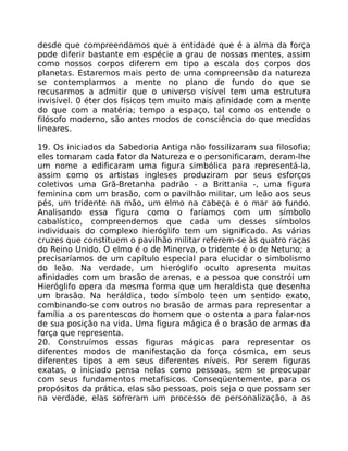 desde que compreendamos que a entidade que é a alma da força
pode diferir bastante em espécie a grau de nossas mentes, assim
como nossos corpos diferem em tipo a escala dos corpos dos
planetas. Estaremos mais perto de uma compreensão da natureza
se contemplarmos a mente no plano de fundo do que se
recusarmos a admitir que o universo visível tem uma estrutura
invisível. 0 éter dos físicos tem muito mais afinidade com a mente
do que com a matéria; tempo a espaço, tal como os entende o
filósofo moderno, são antes modos de consciência do que medidas
lineares.
19. Os iniciados da Sabedoria Antiga não fossilizaram sua filosofia;
eles tomaram cada fator da Natureza e o personificaram, deram-lhe
um nome a edificaram uma figura simbólica para representá-la,
assim como os artistas ingleses produziram por seus esforços
coletivos uma Grã-Bretanha padrão - a Brittania -, uma figura
feminina com um brasão, com o pavilhão militar, um leão aos seus
pés, um tridente na mão, um elmo na cabeça e o mar ao fundo.
Analisando essa figura como o faríamos com um símbolo
cabalístico, compreendemos que cada um desses símbolos
individuais do complexo hieróglifo tem um significado. As várias
cruzes que constituem o pavilhão militar referem-se às quatro raças
do Reino Unido. O elmo é o de Minerva, o tridente é o de Netuno; a
precisaríamos de um capítulo especial para elucidar o simbolismo
do leão. Na verdade, um hieróglifo oculto apresenta muitas
afinidades com um brasão de arenas, e a pessoa que constrói um
Hieróglifo opera da mesma forma que um heraldista que desenha
um brasão. Na heráldica, todo símbolo teen um sentido exato,
combinando-se com outros no brasão de armas para representar a
família a os parentescos do homem que o ostenta a para falar-nos
de sua posição na vida. Uma figura mágica é o brasão de armas da
força que representa.
20. Construímos essas figuras mágicas para representar os
diferentes modos de manifestação da força cósmica, em seus
diferentes tipos a em seus diferentes níveis. Por serem figuras
exatas, o iniciado pensa nelas como pessoas, sem se preocupar
com seus fundamentos metafísicos. Conseqüentemente, para os
propósitos da prática, elas são pessoas, pois seja o que possam ser
na verdade, elas sofreram um processo de personalização, a as
 