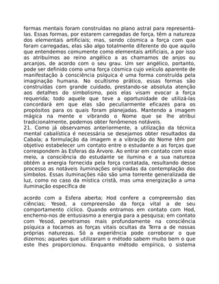 formas mentais foram construídas no plano astral para representá-
las. Essas formas, por estarem carregadas de força, têm a natureza
dos elementais artificiais; mas, sendo cósmica a força com que
foram carregadas, elas são algo totalmente diferente do que aquilo
que entendemos comumente como elementais artificiais, a por isso
as atribuímos ao reino angélico a as chamamos de anjos ou
arcanjos, de acordo com o seu grau. Um ser angélico, portanto,
pode ser definido como uma força cósmica cujo veículo aparente de
manifestação à consciência psíquica é uma forma construída pela
imaginação humana. No ocultismo prático, essas formas são
construídas com grande cuidado, prestando-se absoluta atenção
aos detalhes do simbolismo, pois elas visam evocar a força
requerida; todo aquele que teve a oportunidade de utilizá-las
concordará em que elas são peculiarmente eficazes para os
propósitos para os quais foram planejadas. Mantendo a imagem
mágica na mente e vibrando o Nome que se lhe atribui
tradicionalmente, podemos obter fenômenos notáveis.
21. Como já observamos anteriormente, a utilização da técnica
mental cabalística é necessária se desejamos obter resultados da
Cabala; a formulação da imagem e a vibração do Nome têm por
objetivo estabelecer um contato entre o estudante a as forças que
correspondem às Esferas da Árvore. Ao entrar em contato com esse
meio, a consciência do estudante se ilumina e a sua natureza
obtém a energia fornecida pela força contatada, resultando desse
processo as notáveis iluminações originadas da contemplação dos
símbolos. Essas iluminações não são uma torrente generalizada de
luz, como no caso da mística cristã, mas uma energização a uma
iluminação específica de
acordo com a Esfera aberta; Hod confere a compreensão das
ciências; Yesod, a compreensão da força vital a de seu
comportamento cíclico. Quando entramos em contato com Hod,
enchemo-nos de entusiasmo a energia para a pesquisa; em contato
com Yesod, penetramos mais profundamente na consciência
psíquica a tocamos as forças vitais ocultas da Terra a de nossas
próprias naturezas. Só a experiência pode corroborar o que
dizemos; aqueles que utilizaram o método sabem muito bem o que
este lhes proporcionou. Enquanto método empírico, o sistema
 