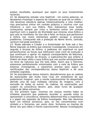produz resultados, quaisquer que sejam os seus fundamentos
racionais.
22. Se desejamos estudar uma Sephirah - em outras palavras, se
desejamos investigar o aspecto da natureza ao qual ela se refere -,
não devemos estudá-la apenas intelectualmente a nela meditar,
mas precisamos entrar em contato psíquico a intuitivo com sua
influência a com sua Esfera. Para realizarmos essa tarefa,
começamos sempre por cima a tentamos entrar em contato
espiritual com o aspecto da Divindade que emanou essa Esfera a
que vela se manifesta. Se isso não é feito, as forças que pertencem
à Esfera nos níveis elementais podem escapar a provocar
problemas. Começando sob a proteção do Nome divino, contudo,
nenhum mal pode acontecer.
23. Tendo adorado o Criador e o Sustentador de Tudo sob o Seu
Nome Sagrado na Esfera que estamos investigando, invocamos em
seguida o Arcanjo da Esfera, o poderoso ser espiritual no qual
personificamos as forças que edificaram esse nível de evolução a
que continuam a operar no aspecto correspondente da Natureza.
Solicitamos a bênção do Arcanjo, a suplicamos-lhe que ordene à
Ordem de Anjos afeta a essa Esfera que nos auxilie amistosamente
no reino da natureza que lhe está afeto. Assim que o fizermos,
estaremos perfeitamente sintonizados com a nota da Esfera que
estamos investigando, a estaremos prontos para seguir as
ramificações das correspondências dessa Sephirah a de seus
símbolos cognatos.
24. Se procedermos dessa maneira, descobriremos que as cadeias
de associações são muito mais ricas em simbolismo do que
poderíamos imaginar, pois a mente subconsciente foi despertada,
abrindo uma de suas múltiplas câmaras de imagens, com a
exclusão de todas as outras. As cadeias. de associações que
surgem na consciência devem, pois, estar livres de qualquer
mistura de idéias estranhas.
25. Em primeiro lugar, revemos em nossas mentes todos os
símbolos possíveis que podemos recordar e, quando estes se
apresentam à consciência, tentamos determinar-lhes a importância
e o papel nos segredos da Esfera investigada. Mas não devemos
fazer um esforço excessivo, pois, se nos concentramos num
símbolo e o forçamos, por assim dizer, fechamos as machas do
tênue véu que cobre a mente subconsciente. Nessas investigações
 