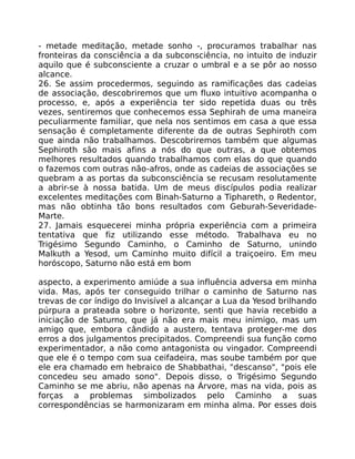 - metade meditação, metade sonho -, procuramos trabalhar nas
fronteiras da consciência a da subconsciência, no intuito de induzir
aquilo que é subconsciente a cruzar o umbral e a se pôr ao nosso
alcance.
26. Se assim procedermos, seguindo as ramificações das cadeias
de associação, descobriremos que um fluxo intuitivo acompanha o
processo, e, após a experiência ter sido repetida duas ou três
vezes, sentiremos que conhecemos essa Sephirah de uma maneira
peculiarmente familiar, que nela nos sentimos em casa a que essa
sensação é completamente diferente da de outras Sephiroth com
que ainda não trabalhamos. Descobriremos também que algumas
Sephiroth são mais afins a nós do que outras, a que obtemos
melhores resultados quando trabalhamos com elas do que quando
o fazemos com outras não-afros, onde as cadeias de associações se
quebram a as portas da subconsciência se recusam resolutamente
a abrir-se à nossa batida. Um de meus discípulos podia realizar
excelentes meditações com Binah-Saturno a Tiphareth, o Redentor,
mas não obtinha tão bons resultados com Geburah-Severidade-
Marte.
27. Jamais esquecerei minha própria experiência com a primeira
tentativa que fiz utilizando esse método. Trabalhava eu no
Trigésimo Segundo Caminho, o Caminho de Saturno, unindo
Malkuth a Yesod, um Caminho muito difícil a traiçoeiro. Em meu
horóscopo, Saturno não está em bom
aspecto, a experimento amiúde a sua influência adversa em minha
vida. Mas, após ter conseguido trilhar o caminho de Saturno nas
trevas de cor índigo do Invisível a alcançar a Lua da Yesod brilhando
púrpura a prateada sobre o horizonte, senti que havia recebido a
iniciação de Saturno, que já não era mais meu inimigo, mas um
amigo que, embora cândido a austero, tentava proteger-me dos
erros a dos julgamentos precipitados. Compreendi sua função como
experimentador, a não como antagonista ou vingador. Compreendi
que ele é o tempo com sua ceifadeira, mas soube também por que
ele era chamado em hebraico de Shabbathai, "descanso", "pois ele
concedeu seu amado sono". Depois disso, o Trigésimo Segundo
Caminho se me abriu, não apenas na Árvore, mas na vida, pois as
forças a problemas simbolizados pelo Caminho a suas
correspondências se harmonizaram em minha alma. Por esses dois
 