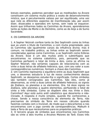 breves exemplos, podemos perceber que as meditações na Árvore
constituem um sistema muito prático a exato de desenvolvimento
místico, que é peculiarmente valioso por ser equilibrado, uma vez
que nele os diferentes aspectos de manifestação são, por assim
dizer, dissecados e operados em turnos, sem nada se esquecer.
Assim que trilharmos todos os Caminhos da Árvore, aprenderemos
tanto as lições da Morte e do Demônio, como as do Anjo a do Sumo
Sacerdote.
X. OS CAMINHOS DA ARVORE
1. A Sepher Yetzirah confere tanto às Dez Sephiroth como às linhas
que as unem o título de Caminhos; a com muita propriedade, pois
os Caminhos são igualmente canais da influência divina; mas é
comum, no trabalho prático, as linhas entre as Sephiroth serem
consideradas apenas como Caminhos, a as Sephiroth como Esferas
da Árvore. Esse é um dos muitos ardis e subterfúgios que
encontramos no sistema cabalístico, pois, pensando que os
Caminhos perfazem o total de trinta a dois, como se afirma na
Sepher Yetzirah, não seríamos capazes de relacioná-los com as
vinte a duas letras do alfabeto hebraico, que, com seu valor a suas
correspondências numéricas, formam a chave dos Caminhos.
2. Um Caminho representa o equilíbrio entre as duas Sephiroth que
une, a devemos estuda-lo à luz de nosso conhecimento dessas
Sephiroth, se desejamos estudar-lhe o significado. Certos símbolos
são também consignados aos Caminhos. São eles, como já
observamos, as vinte a duas Letras do alfabeto hebraico; os signos
do Zodíaco, os planetas a os elementos. Ora, há doze signos no
Zodíaco, sete planetas a quatro elementos, perfazendo o total de
vinte a três símbolos. Como se dispõem eles nos Vinte e Dois
Caminhos? Aqui está outro ardil cabalístico que desorienta o não-
iniciado. A resposta é muito simples, quando lhe conhecemos a
chave. Sendo a nossa consciência do elemento da Terra, não
precisamos do símbolo da Terra em nossos cálculos quando
fazemos contato com o Invisível, de modo que o descartamos a nos
encontramos com o jogo correto de correspondências. Malkuth é
toda a Terra de que necessitamos para os propósitos práticos.
3. O terceiro grupo de símbolos que encontramos nos Caminhos
são os vinte a dois trunfos a Arcanos Maiores do Tarô. Esses três
 