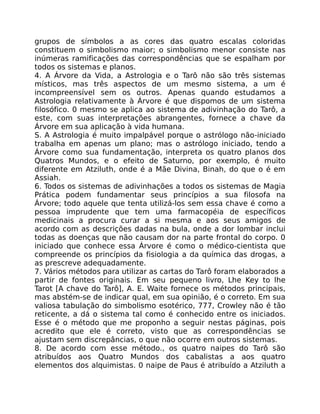 grupos de símbolos a as cores das quatro escalas coloridas
constituem o simbolismo maior; o simbolismo menor consiste nas
inúmeras ramificações das correspondências que se espalham por
todos os sistemas e planos.
4. A Árvore da Vida, a Astrologia e o Tarô não são três sistemas
místicos, mas três aspectos de um mesmo sistema, a um é
incompreensível sem os outros. Apenas quando estudamos a
Astrologia relativamente à Árvore é que dispomos de um sistema
filosófico. 0 mesmo se aplica ao sistema de adivinhação do Tarô, a
este, com suas interpretações abrangentes, fornece a chave da
Árvore em sua aplicação à vida humana.
S. A Astrologia é muito impalpável porque o astrólogo não-iniciado
trabalha em apenas um plano; mas o astrólogo iniciado, tendo a
Árvore como sua fundamentação, interpreta os quatro planos dos
Quatros Mundos, e o efeito de Saturno, por exemplo, é muito
diferente em Atziluth, onde é a Mãe Divina, Binah, do que o é em
Assiah.
6. Todos os sistemas de adivinhações a todos os sistemas de Magia
Prática podem fundamentar seus princípios a sua filosofa na
Árvore; todo aquele que tenta utilizá-los sem essa chave é como a
pessoa imprudente que tem uma farmacopéia de específicos
medicinais a procura curar a si mesma e aos seus amigos de
acordo com as descrições dadas na bula, onde a dor lombar inclui
todas as doenças que não causam dor na parte frontal do corpo. 0
iniciado que conhece essa Árvore é como o médico-cientista que
compreende os princípios da fisiologia a da química das drogas, a
as prescreve adequadamente.
7. Vários métodos para utilizar as cartas do Tarô foram elaborados a
partir de fontes originais. Em seu pequeno livro, Lhe Key to lhe
Tarot [A chave do Tarô], A. E. Waite fornece os métodos principais,
mas abstém-se de indicar qual, em sua opinião, é o correto. Em sua
valiosa tabulação do simbolismo esotérico, 777, Crowley não é tão
reticente, a dá o sistema tal como é conhecido entre os iniciados.
Esse é o método que me proponho a seguir nestas páginas, pois
acredito que ele é correto, visto que as correspondências se
ajustam sem discrepâncias, o que não ocorre em outros sistemas.
8. De acordo com esse método., os quatro naipes do Tarô são
atribuídos aos Quatro Mundos dos cabalistas a aos quatro
elementos dos alquimistas. 0 naipe de Paus é atribuído a Atziluth a
 