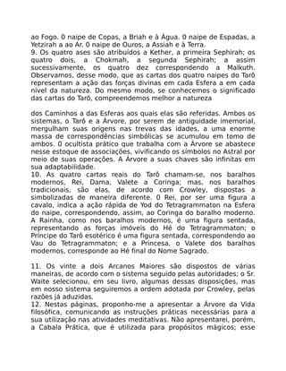 ao Fogo. 0 naipe de Copas, a Briah e à Água. 0 naipe de Espadas, a
Yetzirah a ao Ar. 0 naipe de Ouros, a Assiah e à Terra.
9. Os quatro ases são atribuídos a Kether, a primeira Sephirah; os
quatro dois, a Chokmah, a segunda Sephirah; a assim
sucessivamente, os quatro dez correspondendo a Malkuth.
Observamos, desse modo, que as cartas dos quatro naipes do Tarô
representam a ação das forças divinas em cada Esfera a em cada
nível da natureza. Do mesmo modo, se conhecemos o significado
das cartas do Tarô, compreendemos melhor a natureza
dos Caminhos a das Esferas aos quais elas são referidas. Ambos os
sistemas, o Tarô e a Árvore, por serem de antiguidade imemorial,
mergulham suas origens nas trevas das idades, a uma enorme
massa de correspondências simbólicas se acumulou em tomo de
ambos. 0 ocultista prático que trabalha com a Árvore se abastece
nesse estoque de associações, vivificando os símbolos no Astral por
meio de suas operações. A Árvore a suas chaves são infinitas em
sua adaptabilidade.
10. As quatro cartas reais do Tarô chamam-se, nos baralhos
modernos, Rei, Dama, Valete a Coringa; mas, nos baralhos
tradicionais, são elas, de acordo com Crowley, dispostas a
simbolizadas de maneira diferente. 0 Rei, por ser uma figura a
cavalo, indica a ação rápida de Yod do Tetragrammaton na Esfera
do naipe, correspondendo, assim, ao Coringa do baralho moderno.
A Rainha, como nos baralhos modernos, é uma figura sentada,
representando as forças imóveis do Hé do Tetragrammaton; o
Príncipe do Tarô esotérico é uma figura sentada, correspondendo ao
Vau do Tetragrammaton; e a Princesa, o Valete dos baralhos
modernos, corresponde ao Hé final do Nome Sagrado.
11. Os vinte a dois Arcanos Maiores são dispostos de várias
maneiras, de acordo com o sistema seguido pelas autoridades; o Sr.
Waite selecionou, em seu livro, algumas dessas disposições, mas
em nosso sistema seguiremos a ordem adotada por Crowley, pelas
razões já aduzidas.
12. Nestas páginas, proponho-me a apresentar a Árvore da Vida
filosófica, comunicando as instruções práticas necessárias para a
sua utilização nas atividades meditativas. Não apresentarei, porém,
a Cabala Prática, que é utilizada para propósitos mágicos; esse
 