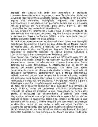 aspecto da Cabala só pode ser aprendido a praticado
convenientemente a em segurança num Templo dos Mistérios.
Devemos fazer referência à Cabala Prática, contudo, a fim de tornar
alguns dos conceitos inteligíveis. Aqueles que possuem
legitimamente essas chaves não precisam temer que eu as revele
nestas páginas ao não-iniciado, pois estou bem a par das
conseqüências que enfrentaria se o fizesse.
13. Se, graças às informações dadas aqui, a como resultado da
persistência nos métodos descritos, alguém é capaz de operar por
si mesmo as chaves da Cabala Prática, como bem pode ocorrer,
poderá alguém objetar-lhe esse direito?
14. A Árvore apresenta um incalculável valor como um hieróglifo
meditativo, totalmente à parte de sua utilização na Magia. Graças
às meditações, tais como a descrita em meu relato de minhas
próprias experiências no Trigésimo Segundo Caminho, podemos
equilibrar o elemento belicoso na nossa própria natureza a
contrabalança-lo harmoniosamente. Podemos tam-
bem entrar em relação simpática com os diferentes aspectos da
Natureza que esses símbolos representam quando se aplicam ao
Macrocosmo, mesmo se não dermos a essas forças uma forma
definida na Magia Talismânica. A informação que se obtém do
estudo de nosso próprio horóscopo não deve ser aceita
passivamente como um decreto do destino contra o qual não há
apelação. Deveríamos compreender que a Magia Talismânica,
método menos concentrado de meditação sobre a Árvore, deveria
ser utilizada para compensar todas as forças em desequilíbrio no
horóscopo a colocá-las em equilíbrio. A Magia Talismânica é para a
Astrologia o que é a terapêutica para o diagnóstico médico.
15. Não me é possível comunicar aqui quaisquer das fórmulas da
Magia Prática; antes de podermos utilizá-las, precisamos ter
recebido os graus de iniciação a que correspondem. Sem esses
graus, o estudante se assemelharia à pessoa que tenta
diagnosticar a tratar sua própria enfermidade após a leitura de um
manual médico. 0 humorista Jerome K. Jerome conta-nos o que
acontece em tal caso. 0 infeliz imagina que tem todas as doenças
lá descritas, salvo as do parto, a não consegue descobrir o
tratamento apropriado, pois tudo que imagina é contra-indicado.
16. As iniciações rituais dos Mistérios Maiores da Tradição Esotérica
ocidental baseiam-se nos princípios da Árvore da Vida. Cada grau
 