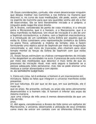 19. Essas considerações, contudo, não visam desencorajar ninguém
que deseja meditar nos Caminhos a nas Esferas na maneira que
descrevi; e, no curso de suas meditações, ele pode, assim, entrar
no espírito do Caminho para que seu guardião venha até ele a lhe
dê boas-vindas. Ele se terá literalmente iniciado a si próprio, a
ninguém pode negar-lhe esse direito.
20. A Árvore, considerada do ponto de vista iniciático, é o vínculo
entre o Microcosmo, que é o homem, e o Macrocosmo, que é o
Deus manifesto na Natureza. Um ritual de iniciação é o ato de unir
a Sephirah microcósmica, o chakra, com a Sephirah macrocósmica;
é a introdução de um candidato numa Esfera por aqueles que já
estão lá. Estes constroem uma representação simbólica da Esfera
no plano físico, utilizando a mobília do templo; eles o fazem
formulando uma réplica astral da Sephirah por meio da imaginação
concentrada; e, por meio da invocação, eles chamam para esse
templo mental as forças da Esfera da Sephirah com que estão
operando.
21. Essas forças estimulam os chakras correspondentes do iniciado
e lhe despertam as atividades na aura. 0 processo de auto-iniciação
por meio das meditações que descrevi é mais lento do que os
processos da iniciação ritual, mas será seguro o bastante se a
pessoa adequada neles perseverar, mas não se pode ensinar uma
medusa a cantar alimentado-a com alpiste.
XI. AS SEPHIROTH SUBJETIVAS
1. Como em cima, tal é embaixo; o homem é um macrocosmo em
miniatura. Todos os fatos que integram o universo manifesto estão
presentes
em sua natureza. Eis por que se diz que, em sua perfeição, ele é
maior do
que os anjos. No presente, contudo, os anjos são seres plenamente
desenvolvidos e o homem não. 0 homem é inferior aos anjos da
mesma maneira
,que uma criança de três anos é menos desenvolvida do que um
cão de três
anos. ---
r2. Até agora, consideramos a Árvore da Vida como um epítome do
Macrocosmo, o universo, observando a utilização de seus símbolos
como meio de entrar em contato com as diferentes Esferas da
 