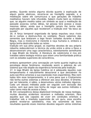 perdeu. Quando existia alguma dúvida quanto à explicação de
algum ponto abstruso, recorria-se ao hieróglifo sagrado, e a
meditação sobre ele comunicava o que gerações de trabalho
meditativo haviam nele infundido. Sabem muito bem os místicos
que, se alguém medita sobre um símbolo ao qual a meditação do
passado associou certas idéias, tal pessoa terá acesso a essas
mesmas idéias, ainda que o hieróglifo jamais lhe tenha sido
explicado por aqueles que receberam a tradição oral "da boca ao
ouvido".
16. A força temporal organizada da Igreja expulsou seus rivais
de~e campo a destruiu-lhes os vestígios. Pouco sabemos das
sementes que brotaram a logo foram cortadas durante a Idade
Negra, mas o misticismo é inerente à raça humana e, embora a
Igreja tenha destruído todas as raízes
tradição em sua alma grupal, os espíritos devotos de seu próprio
rebanho redescobriram a técnica da união entre a alma a Deus a
desenvolveram uma ioga característica, estreitamente semelhante
à ioga Bhakti do Oriente. A literatura do catolicismo é rica em
tratados sobre teologia mística que relam uma familiaridade prática
com os estados superiores de consciência,
embora apresentem uma concepção um tanto quanto ingênua da
psicologia desse fenômeno, revelando assim a pobreza de um
sistema que não dispõe da experiência fornecida pela tradição.
17. A ioga Bhakti da Igreja Católica só é adequada àqueles cujo
temperamento é naturalmente devocional a que descobrem no
auto-sacrifício amoroso a sua expressão mais espontânea. Mas nem
todos têm esse temperamento, e é uma pena que o Cristianismo
não tenha outros sistemas a oferecer aos seus devotos. 0 Oriente,
por ser tolerante, é sábio, a desenvolveu vários métodos ióguicos.
Cada um desses métodos pode ser seguido com exclusão dos
outros, sem que para isso tenha de negar aos outros métodos o
valor como meio de acesso a Deus.
I8. Em conseqüência dessa deplorável limitação de nossa teologia,
muitos devotos ocidentais recorrem a métodos orientais. Para
aqueles que são capazes de viver em condições orientais a
trabalhar sob a imediata supervisão de um guru, essa escolha
poderá revelar-se satisfatória, mas ela raramente dá bons
resultados quando esses mesmos devotos seguem vários sistemas
 