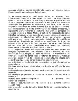 natureza objetiva. Vamos considerá-la, agora, em relação com a
Esfera subjetiva da natureza do indivíduo.
3. As correspondências tradicionais dadas por Crowley (que,
infelizmente, nunca cita suas fontes, de modo que não sabemos
quando utiliza o sistema de MacGregor Mathers a quando recorre
às suas próprias pesquisas) baseiam-se, em parte, na atribuição
astrológica dos planetas às Sephiroth e, em parte, num sumário-
esquema anatômico da forma humana que dá as costas à árvore.
Essa correspondência muito primitiva para os nossos propósitos, a
representa provavelmente o trabalho das últimas gerações de
escribas; durante a Idade Média, a Cabala foi redescoberta pelos
filósofos europeus, a eles enxertaram nesse sistema simbolismos
astrológicos e alquímicos. Além disso, os próprios rabinos
utilizavam um grupo extremamente detalhado de metáforas
anatômicas, discutindo em detalhes o significado de todos os
cabelos sobre a cabeça de Deus, a mesmo as partes mais íntimas
de Sua anatomia. Essas referências não devem ser tomadas
literalmente quando se aplicam à forma humana.
4. As Sephiroth, tanto em separado como em seu padrão de
relações, representam, com referência ao Macrocosmo, as fases
sucessivas de evolução, e, com referência ao Microcosmo, os
diferentes níveis de consciência a fatores do caráter. É razoável
supor que esses níveis de consciência tenham alguma relação com
os centros psíquicos do corpo físico, mas não devemos
ser primitivos a medievais nas conclusões a que chegamos. A
anatomia e a
fisiologia oculta foram elaboradas em detalhe na ciência da ioga
hindu, e
muito podemos aprender de seus ensinamentos. Os avanços mais
recentes
da Fisiologia propendem à conclusão de que o vínculo entre a
mente e a
matéria deve ser buscado primar' o sistema das
glândulas endócrinas
e apenas secundariamente no cérebro a no sistema nervoso
central. Pode•
mos aprender muito também dessa fonte de conhecimento, e,
reunindo to
 