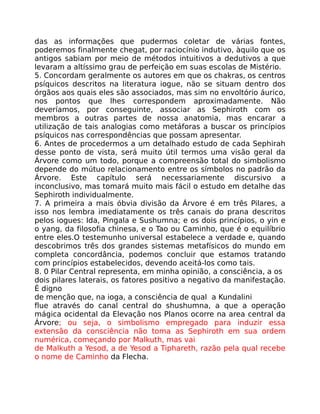 das as informações que pudermos coletar de várias fontes,
poderemos finalmente chegat, por raciocínio indutivo, àquilo que os
antigos sabiam por meio de métodos intuitivos a dedutivos a que
levaram a altíssimo grau de perfeição em suas escolas de Mistério.
5. Concordam geralmente os autores em que os chakras, os centros
psíquicos descritos na literatura iogue, não se situam dentro dos
órgãos aos quais eles são associados, mas sim no envoltório áurico,
nos pontos que lhes correspondem aproximadamente. Não
deveríamos, por conseguinte, associar as Sephiroth com os
membros a outras partes de nossa anatomia, mas encarar a
utilização de tais analogias como metáforas a buscar os princípios
psíquicos nas correspondências que possam apresentar.
6. Antes de procedermos a um detalhado estudo de cada Sephirah
desse ponto de vista, será muito útil termos uma visão geral da
Árvore como um todo, porque a compreensão total do simbolismo
depende do mútuo relacionamento entre os símbolos no padrão da
Árvore. Este capítulo será necessariamente discursivo a
inconclusivo, mas tomará muito mais fácil o estudo em detalhe das
Sephiroth individualmente.
7. A primeira a mais óbvia divisão da Árvore é em três Pilares, a
isso nos lembra imediatamente os três canais do prana descritos
pelos iogues: Ida, Pingala e Sushumna; e os dois princípios, o yin e
o yang, da filosofia chinesa, e o Tao ou Caminho, que é o equilíbrio
entre eles.O testemunho universal estabelece a verdade e, quando
descobrimos três dos grandes sistemas metafísicos do mundo em
completa concordância, podemos concluir que estamos tratando
com princípios estabelecidos, devendo aceitá-los como tais.
8. 0 Pilar Central representa, em minha opinião, a consciência, a os
dois pilares laterais, os fatores positivo a negativo da manifestação.
É digno
de menção que, na ioga, a consciência de qual a Kundalini
flue através do canal central do shushumna, a que a operação
mágica ocidental da Elevação nos Planos ocorre na area central da
Árvore; ou seja, o simbolismo empregado para induzir essa
extensão da consciência não toma as Sephiroth em sua ordem
numérica, começando por Malkuth, mas vai
de Malkuth a Yesod, a de Yesod a Tiphareth, razão pela qual recebe
o nome de Caminho da Flecha.
 