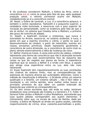 9. Os ocultistas consideram Malkuth, a Esfera da Terra, como a
consciência ere al, como se prova pelo fato de que, após qualquer
projeção astral, o retorno cerimonial ocorre em Malkuth,
restabelecendo-se aí a consciência normal.
10. Yesod, a Esfera de Levanah, a Lua, é a consciência psíquica, e
também o centro reprodutivo. Tiphareth é o psiquismo superior, a
verdadeira visão iluminada, a associa-se com o grau superior da
iniciação da personalidade, como se evidencia pelo fato de que a
ela se atribui, no sistema que Crowley toma a Mathers, o primeiro
dos graus do caminho do adepto.
11. Daath, a Sephiroth invisível a misteriosa, que nunca é
assinalada na Árvore, associa-se, no sistema ocidental, à nuca, o
ponto em que a espinha encontra o crânio, o ponto no qual o
desenvolvimento do cérebro, a partir do notocórdio, ocorreu em
nossos ancestrais primitivos. Daath representa geralmente a
consciência de outra dimensão, ou a consciência de outro nível ou
plano; denota essencialmente a idéia de mudança da clave.
12. Kether chama-se Coroa. A coroa está acima da cabeça, a Kether
representa uma forma de consciência que não é alcançada durante
a encarnação, pois está essencialmente fora do esquema das
coisas no que diz respeito aos planos da forma. A experiência
espiritual que se associa a Kether é a União com Deus, a aquele
que atinge essa experiência entra na Luz, dela não mais
retomando.
13. Essas Sephiroth têm inquestionavelmente as suas correlações
nos chakras do sistema hindu, mas as correspondências são
expressas de maneira diversa por autoridades diferentes. Como o
método de classificação é diferente - o Ocidente utiliza um sistema
quádruplo e o Oriente, um sistema sétuplo -, não é fácil obter a
correlação e, em minha opinião, seria melhor antes buscar os
princípios primeiros do que obter um padrão ordenado de
disposição que violente as correspondências.
14. Os dois únicos escritores que, até onde eu saiba, tentaram
estabelecer essa correlação são Crowley e o General J. F. C. Fuller. 0
General Fuller atribui a Malkuth o Lótus Muladhara, assinalando que
suas quatro pétalas correspondem aos quatro elementos. É
interessante notar que, na escala de cores da Rainha, dada por
Crowley, a Esfera de Malkuth se divide em quatro seções, coloridas
respectivamente de citrino, oliva, castanho-avermelhado a preto,
 
