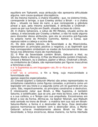equilíbrio em Tiphareth, essa atribuição não apresenta dificuldade
alguma, nem causa qualquer discrepância.
19. Da mesma maneira, o chakra Visuddha - que, no sistema hindu,
corresponde à laringe, a que Crowley atribui a Binah - e o chakra
Ajna -, situado na base do nariz, a que corresponde a glândula
pineal a que, pela mesma autoridade, é atribuído a Chokmah -
unem-se por sua função em Daath, situado na base do crânio.
20. 0 chakra Sahasrara, o Lótus de Mil Pétalas, situado acima da
cabeça, é relacionado por Crowley a Kether, a não há razão alguma
para discordar dessa atribuição, pois ela se encontra pré-figurada
no próprio nome do Primeiro Caminho, Kether, a Coroa, que
repousa sobre a cabeça a acima dela.
21. Os dois pilares laterais, da Severidade a da Misericórdia,
representam os princípios positivo a negativo, a as Sephiroth que
lhes correspondem simbolizam os modos de funcionamento dessas
forças nos diferentes níveis de manifestação.
22. 0 Pilar da Severidade contém Binah, Geburah a Hod, ou
Saturno, Marte a Mercúrio. 0 Pilar da Misericórdia contém Chokmah,
Chesed a Netzach, ou o Zodíaco, Júpiter a Vênus. Chokmah a Binah,
no simbolismo da Cabala, são representados por figuras masculinas
a femininas a são ,
e a "e Supremos ou em linguagem~ais..fil~s~fica os ni ion
s yositivo,
e`neT 'vo o universo, o Yin a Yang, cuja masculinidade a
feminilidade são
apenas aspectos especializados.
23. Chesed (Júpiter) a Geburah (Marte) são antes representados no
simbolismo cabalístico como figuras coroadas, a primeira como um
legislador em seu trono e a segunda como um rei guerreiro em seu
carro. São, respectivamente, os princípios construtivo a destrutivo.
É interessante notar que Binah, a Mãe Suprema, é também
Saturno, o solidificador, que se une, por meio da foice, com a Morte
e a sua ceifeira, e o Tempo com sua ampuIheta. Encontramos em
Binah a raiz da Forma. Afirma-se, na Sepher Yetzirah, que Malkuth
está sentado no trono de Binah - a matéria tem sua raiz em Binah-
Saturno-Morte; a forma é o destruidor da força. Esse destruidor
passivo harmoniza-se também com o destruidor ativo, a Marte-
Geburah acha-se imediatamente abaixo Binah no Pilar da
Severidade; a força encerra-se, dessa maneira, na forma libertada
 
