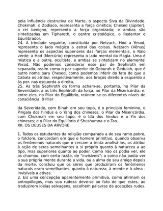 pela influência destrutiva de Marte, o aspecto Siva da Divindade.
Chokmah, o Zodíaco, representa a força cinética; Chesed (Júpiter),
o rei benigno, representa a força organizada; e ambas são
sintetizadas em Tiphareth, o centro cristológico, o Redentor e
Equilibrador.
24. A trindade seguinte, constituída por Netzach, Hod a Yesod,
representa o lado mágico a astral das coisas. Netzach (Vênus)
representa os aspectos superiores das forças elementais, o Raio
verde; a Hod (Mercúrio) representa o lado mental da Magia. Uma é
mística e a outra, ocultista, e ambas se sintetizam no elemental
Yesod. Não podemos considerar esse par de Sephiroth em
separado, assim como o par superior de Geburah e Gedulah, que é
outro nome para Chesed, como podemos inferir do fato de que a
Cabala os atribui, respectivamente, aos braços direito a esquerdo a
às per. nas esquerda a direita.
25. As três Sephiroth da forma acham-se, portanto, no Pilar da
Severidade, a as três Sephiroth da força, no Pilar da Misericórdia; e,
entre eles, no Pilar do Equilíbrio, reúnem-se os diferentes níveis de
consciência. 0 Pilar
da Severidade, com Binah em seu topo, é o princípio feminino, o
Pingala dos hindus e o Yang dos chineses; o Pilar da Misericórdia,
com Chokmah em seu topo, é o Ida dos hindus e o Yin dos
chineses; e o Pilar do Equilíbrio é Shushumna e o Tao.
XII. OS DEUSES DA ARVORE
1. Todos os estudantes da religião comparada a de seu ramo pobre,
o folclore, concordam em que o homem primitivo, quando observa
os fenômenos naturais que o cercam a tenta analisá-los, os atribui
à ação de seres semelhantes a si próprio quanto à natureza a ao
tipo, mas superiores quanto ao poder. Como não os podia ver, ele
os chamou, com certa razão, de "invisíveis"; a como não podia ver
a sua própria mente durante a vida, ou a alma de seu amigo depois
da morte, concluiu que os seres que produziram os fenômenos
naturais eram semelhantes, quanto à natureza, à mente e à alma -
invisíveis a ativas.
2. Eis uma concepção aparentemente primitiva, como afirmam os
antropólogos, mas sua rudeza deve-se ao fato de que estes, ao
traduzirem idéias selvagens, escolhem palavras de acepções rudes.
 