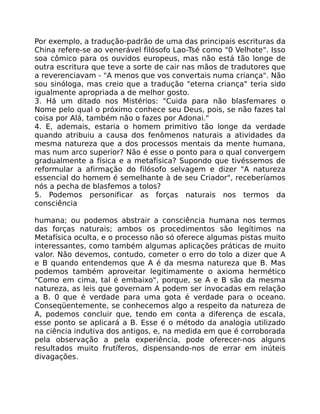 Por exemplo, a tradução-padrão de uma das principais escrituras da
China refere-se ao venerável filósofo Lao-Tsé como "0 Velhote". Isso
soa cômico para os ouvidos europeus, mas não está tão longe de
outra escritura que teve a sorte de cair nas mãos de tradutores que
a reverenciavam - "A menos que vos convertais numa criança". Não
sou sinóloga, mas creio que a tradução "eterna criança" teria sido
igualmente apropriada a de melhor gosto.
3. Há um ditado nos Mistérios: "Cuida para não blasfemares o
Nome pelo qual o próximo conhece seu Deus, pois, se não fazes tal
coisa por Alá, também não o fazes por Adonai."
4. E, ademais, estaria o homem primitivo tão longe da verdade
quando atribuiu a causa dos fenômenos naturais a atividades da
mesma natureza que a dos processos mentais da mente humana,
mas num arco superior? Não é esse o ponto para o qual convergem
gradualmente a física e a metafísica? Supondo que tivéssemos de
reformular a afirmação do filósofo selvagem e dizer "A natureza
essencial do homem é semelhante à de seu Criador", receberíamos
nós a pecha de blasfemos a tolos?
5. Podemos personificar as forças naturais nos termos da
consciência
humana; ou podemos abstrair a consciência humana nos termos
das forças naturais; ambos os procedimentos são legítimos na
Metafísica oculta, e o processo não só oferece algumas pistas muito
interessantes, como também algumas aplicações práticas de muito
valor. Não devemos, contudo, cometer o erro do tolo a dizer que A
e B quando entendemos que A é da mesma natureza que B. Mas
podemos também aproveitar legitimamente o axioma hermético
"Como em cima, tal é embaixo", porque, se A e B são da mesma
natureza, as leis que governam A podem ser invocadas em relação
a B. 0 que é verdade para uma gota é verdade para o oceano.
Conseqüentemente, se conhecemos algo a respeito da natureza de
A, podemos concluir que, tendo em conta a diferença de escala,
esse ponto se aplicará a B. Esse é o método da analogia utilizado
na ciência indutiva dos antigos, e, na medida em que é corroborada
pela observação a pela experiência, pode oferecer-nos alguns
resultados muito frutíferos, dispensando-nos de errar em inúteis
divagações.
 
