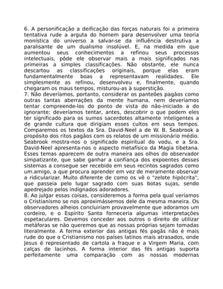 6. A personificação a deificação das forças naturais foi a primeira
tentativa rude a arguta do homem para desenvolver uma teoria
monística do universo a salvar-se da influência destrutiva a
paralisante de um dualismo insolúvel. E, na medida em que
aumentou seus conhecimentos a refinou seus processos
intelectuais, pôde ele observar mais a mais significados nas
primeiras a simples classificações. Não obstante, ele nunca
descartou as classificações originais, porque elas eram
fundamentalmente boas a representavam realidades. Ele
simplesmente as refinou, desenvolveu e, finalmente, quando
chegaram os maus tempos, misturou-as à superstição.
7. Não deveríamos, portanto, considerar os panteões pagãos como
outras tantas aberrações da mente humana, nem deveríamos
tentar compreende-los do ponto de vista do não-iniciado a do
ignorante; deveríamos tentar, antes, descobrir o que podem eles
ter significado para os sumos sacerdotes altamente inteligentes a
de grande cultura que dirigiam esses cultos em seus tempos.
Comparemos os textos da Sra. David-Neel a de W. B. Seabrook a
propósito dos ritos pagãos com os relatos de um missionário médio.
Seabrook mostra-nos o significado espiritual do vodu, e a Sra.
David-Neel apresenta-nos o aspecto metafísico da Magia tibetana.
Esses temas aparecem de outra maneira aos olhos do observador
simpatizante, que sabe ganhar a confiança dos expoentes desses
sistemas a consegue ser recebido em seus recintos sagrados como
um.amigo, a que procura aprender em vez de meramente observar
a ridicularizar. Muito diferente de como os vê o "zelote hipócrita",
que passeia pelo lugar sagrado com suas botas sujas, sendo
apedrejado pelos indignados adoradores.
8. Ao julgar essas coisas, consideremos a forma pela qual veríamos
o Cristianismo se nos aproximássemos dele da mesma maneira. Os
observadores alheios concluiriam provavelmente que adoramos um
cordeiro, e o Espírito Santo forneceria algumas interpretações
espetaculares. Devemos conceder aos outros o direito de utilizar
metáforas se não queremos que as nossas próprias sejam tomadas
literalmente. A forma exterior das antigas fés pagãs não é mais
rude do que o Cristianismo nos países latinos mais atrasados, onde
Jesus é representado de cartola a fraque e a Virgem Maria, com
calças de lacinhos. A forma interior das fés antigas suporta
perfeitamente uma comparação com as nossas modernas
 