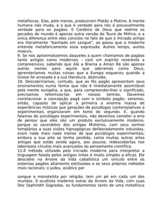 metafísicas. Elas, pelo menos, produziram Platão a Plotino. A mente
humana não muda, e o que é verdade para nós é provavelmente
verdade para os pagãos. 0 Cordeiro de Deus que redime os
pecados do mundo é apenas outra versão do Touro de Mithra, e a
única diferença entre eles consiste no fato de que o iniciado antigo
era literalmente "banhado em sangue", ao passo que o moderno
entende metaforicamente essa expressão. Autres temps, autres
moeurs.
9. Se nos aproximássemos daqueles a quem chamamos de pagãos
tanto antigos como modernos - com um espírito reverente a
compreensivo, sabendo que Alá a Brama a Amon Rá são apenas
outros nomes para aquilo que adoramos como Deus,
aprenderíamos muitas coisas que a Europa esqueceu quando a
Gnose foi arrasada e a sua literatura, destruída.
10. Descobriríamos, contudo, que as fés pagãs apresentam seus
ensinamentos numa forma que não é imediatamente assimilável
pela mente européia, a que, para compreender-lhes o significado,
precisamos reformula-las em nossos termos. Devemos
correlacionar a concepção pagã com o símbolo pagão; seremos,
então, capazes de aplicar à primeira a enorme massa de
experiências místicas que gerações de psicólogos contemplativos a
experimentais organizaram em tomo do segundo. E, quando
falamos de psicólogos experimentais, não devemos cometer o erro
de pensar que eles são um produto exclusivamente moderno,
porque os sacerdotes dos antigos Mistérios, com seus sonhos
templários a suas visões hipnagógicas deliberadamente induzidas,
eram nada mais nada menos do que psicólogos experimentais,
embora a sua arte se tenha perdido, como muitas outras artes
antigas que estão sendo agora, aos poucos, redescobertas nos
laboriosos círculos mais avançados do pensamento científico.
11.0 método utilizado pelo iniciado moderno para interpretar a
linguagem falada pelos antigos mitos é muito simples a eficaz. Ele
descobre na Árvore da Vida cabalística um vínculo entre os
sistemas pagãos altamente estilizados a os seus próprios métodos
mais racionais; o judeu, asiático por
sangue a monoteísta por religião, tem um pé em cada um dos
mundos. 0 ocultista moderno extrai da Árvore da Vida, com suas
Dez Sephiroth Sagradas, os fundamentos tanto de uma metafísica
 