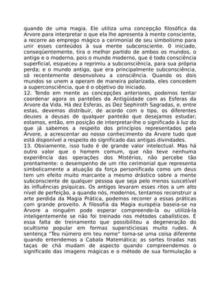 quando de uma magia. Ele utiliza uma concepção filosófica da
Árvore para interpretar o que ela lhe apresenta à mente consciente,
a recorre ao emprego mágico a cerimonial de seu simbolismo para
unir esses conteúdos à sua mente subconsciente. 0 iniciado,
conseqüentemente, tira o melhor partido de ambos os mundos, o
antigo e o moderno, pois o mundo moderno, que é todo consciência
superficial, esqueceu a reprimiu a subconsciência, para sua própria
perda; e o mundo antigo, que era principalmente subconsciência,
só recentemente desenvolveu a consciência. Quando os dois
mundos se unem a operam de maneira polarizada, eles concedem
a superconsciência, que é o objetivo do iniciado.
12. Tendo em mente as concepções anteriores, podemos tentar
coordenar agora os panteões da Antigüidade com as Esferas da
Arvore da Vida. Há dez Esferas, as Dez Sephiroth Sagradas, e, entre
estas, devemos distribuir, de acordo com o tipo, os diferentes
deuses a deusas de qualquer panteão que desejamos estudar;
estamos, então, em posição de interpretar-lhe o significado à luz do
que já sabemos a respeito dos princípios representados pela
Árvore, a acrescentar ao nosso conhecimento da Árvore tudo que
está disponível a respeito do significado das antigas divindades.
13. Obviamente, isso tudo é de grande valor intelectual. Mas há
outro valor que o homem comum, que não teve nenhuma
experiência das operações dos Mistérios, não percebe tão
prontamente: o desempenho de um rito cerimonial que representa
simbolicamente a atuação da força personificada como um deus
tem um efeito muito marcante a mesmo drástico sobre a mente
subconsciente de qualquer pessoa que seja pelo menos suscetível
às influências psíquicas. Os antigos levaram esses ritos a um alto
nível de perfeição, a quando nós, modernos, tentamos reconstruir a
arte perdida da Magia Prática, podemos recorrer a essas práticas
com grande proveito. A filosofia da Magia européia baseia-se na
Árvore a ninguém pode esperar compreende-la ou utilizá-la
inteligentemente se não foi treinado nos métodos cabalísticos. É
essa falta de treinamento que possibilitou a degeneração do
ocultismo popular em formas supersticiosas muito rudes. A
sentença "Teu número em teu nome" torna-se uma coisa diferente
quando entendemos a Cabala Matemática; as sortes tiradas nas
taças de chá mudam de aspecto quando compreendemos o
significado das imagens mágicas e o método de sua formulação a
 