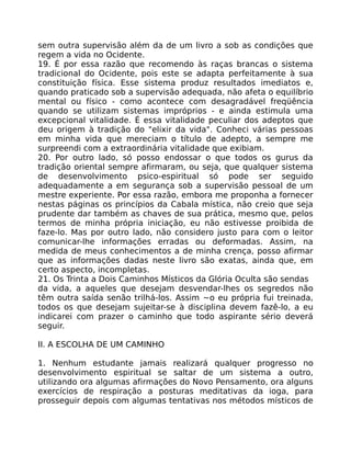 sem outra supervisão além da de um livro a sob as condições que
regem a vida no Ocidente.
19. É por essa razão que recomendo às raças brancas o sistema
tradicional do Ocidente, pois este se adapta perfeitamente à sua
constituição física. Esse sistema produz resultados imediatos e,
quando praticado sob a supervisão adequada, não afeta o equilíbrio
mental ou físico - como acontece com desagradável freqüência
quando se utilizam sistemas impróprios - e ainda estimula uma
excepcional vitalidade. É essa vitalidade peculiar dos adeptos que
deu origem à tradição do "elixir da vida". Conheci várias pessoas
em minha vida que mereciam o título de adepto, a sempre me
surpreendi com a extraordinária vitalidade que exibiam.
20. Por outro lado, só posso endossar o que todos os gurus da
tradição oriental sempre afirmaram, ou seja, que qualquer sistema
de desenvolvimento psico-espiritual só pode ser seguido
adequadamente a em segurança sob a supervisão pessoal de um
mestre experiente. Por essa razão, embora me proponha a fornecer
nestas páginas os princípios da Cabala mística, não creio que seja
prudente dar também as chaves de sua prática, mesmo que, pelos
termos de minha própria iniciação, eu não estivesse proibida de
faze-lo. Mas por outro lado, não considero justo para com o leitor
comunicar-lhe informações erradas ou deformadas. Assim, na
medida de meus conhecimentos a de minha crença, posso afirmar
que as informações dadas neste livro são exatas, ainda que, em
certo aspecto, incompletas.
21. Os Trinta a Dois Caminhos Místicos da Glória Oculta são sendas
da vida, a aqueles que desejam desvendar-lhes os segredos não
têm outra saída senão trilhá-los. Assim ~o eu própria fui treinada,
todos os que desejam sujeitar-se à disciplina devem fazê-lo, a eu
indicarei com prazer o caminho que todo aspirante sério deverá
seguir.
II. A ESCOLHA DE UM CAMINHO
1. Nenhum estudante jamais realizará qualquer progresso no
desenvolvimento espiritual se saltar de um sistema a outro,
utilizando ora algumas afirmações do Novo Pensamento, ora alguns
exercícios de respiração a posturas meditativas da ioga, para
prosseguir depois com algumas tentativas nos métodos místicos de
 