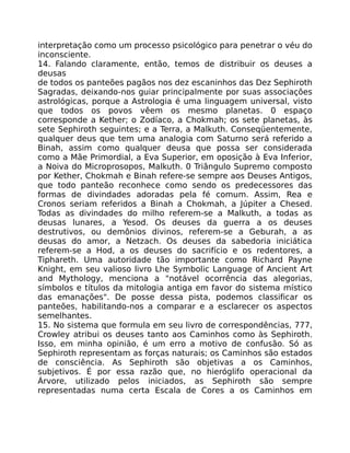 interpretação como um processo psicológico para penetrar o véu do
inconsciente.
14. Falando claramente, então, temos de distribuir os deuses a
deusas
de todos os panteões pagãos nos dez escaninhos das Dez Sephiroth
Sagradas, deixando-nos guiar principalmente por suas associações
astrológicas, porque a Astrologia é uma linguagem universal, visto
que todos os povos vêem os mesmo planetas. 0 espaço
corresponde a Kether; o Zodíaco, a Chokmah; os sete planetas, às
sete Sephiroth seguintes; e a Terra, a Malkuth. Conseqüentemente,
qualquer deus que tem uma analogia com Saturno será referido a
Binah, assim como qualquer deusa que possa ser considerada
como a Mãe Primordial, a Eva Superior, em oposição à Eva Inferior,
a Noiva do Microprosopos, Malkuth. 0 Triângulo Supremo composto
por Kether, Chokmah e Binah refere-se sempre aos Deuses Antigos,
que todo panteão reconhece como sendo os predecessores das
formas de divindades adoradas pela fé comum. Assim, Rea e
Cronos seriam referidos a Binah a Chokmah, a Júpiter a Chesed.
Todas as divindades do milho referem-se a Malkuth, a todas as
deusas lunares, a Yesod. Os deuses da guerra a os deuses
destrutivos, ou demônios divinos, referem-se a Geburah, a as
deusas do amor, a Netzach. Os deuses da sabedoria iniciática
referem-se a Hod, a os deuses do sacrifício e os redentores, a
Tiphareth. Uma autoridade tão importante como Richard Payne
Knight, em seu valioso livro Lhe Symbolic Language of Ancient Art
and Mythology, menciona a "notável ocorrência das alegorias,
símbolos e títulos da mitologia antiga em favor do sistema místico
das emanações". De posse dessa pista, podemos classificar os
panteões, habilitando-nos a comparar e a esclarecer os aspectos
semelhantes.
15. No sistema que formula em seu livro de correspondências, 777,
Crowley atribui os deuses tanto aos Caminhos como às Sephiroth.
Isso, em minha opinião, é um erro a motivo de confusão. Só as
Sephiroth representam as forças naturais; os Caminhos são estados
de consciência. As Sephiroth são objetivas a os Caminhos,
subjetivos. É por essa razão que, no hieróglifo operacional da
Árvore, utilizado pelos iniciados, as Sephiroth são sempre
representadas numa certa Escala de Cores a os Caminhos em
 