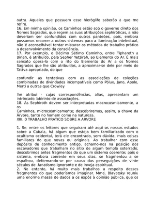 outra. Aqueles que possuem esse hieróglifo saberão a que me
refiro.
16. Em minha opinião, os Caminhos estão sob o governo direto dos
Nomes Sagrados, que regem as suas atribuições sephiróticas, a não
deveriam ser confundidos com outros panteões, pois, embora
possamos recorrer a outros sistemas para a iluminação intelectual,
não é aconselhável tentar misturar os métodos de trabalho prático
a desenvolvimento da consciência.
17. Por exemplo, o Décimo Sétimo Caminho, entre Tiphareth a
Binah, é atribuído, pela Sepher Yetzirah, ao Elemento do Ar. É mais
sensato opera-lo com o rito do Elemento do Ar a os Nomes
Sagrados que lhe são atribuídos, a aproximar-se dele por meio do
Tattva apropriado, do que
confundir as tentativas com as associações de coleções
combinadas de divindades incompatíveis como Pólux, Jano, Apolo,
Merti a outras que Crowley
lhe atribui - cujas correspondências, alias, apresentam um
intrincado labirinto de associações.
18. As Sephiroth devem ser interpretadas macrocosmicamente, a
os
Caminhos, microcosmicamente; descobriremos, assim, a chave da
Árvore, tanto no homem como na natureza.
XIII. 0 TRABALHO PRATICO SOBRE A ARVORE
1. Se, entre os leitores que seguiram até aqui os nossos estudos
sobre a Cabala, há algum que esteja bem familiarizado com o
ocultismo ocidental, terá ele encontrado, sem dúvida, mais coisas
familiares do que novas ou originais. Ao trabalhar com esse
depósito de conhecimento antigo, achamo-nos na posição dos
escavadores que trabalham no sítio de algum templo soterrado;
descobrimos antes fragmentos do que um sistema coerente; pois o
sistema, embora coerente em seus dias, se fragmentou a se
espalhou, deformando-se por causa das perseguições de vinte
séculos de .fanatismo ignorante e de inveja espiritual.
2. No entanto, há muito mais trabalhos a respeito desses
fragmentos do que poderíamos imaginar. Mme. Blavatsky reuniu
uma enorme massa de dados a os expôs à opinião pública, que os
 